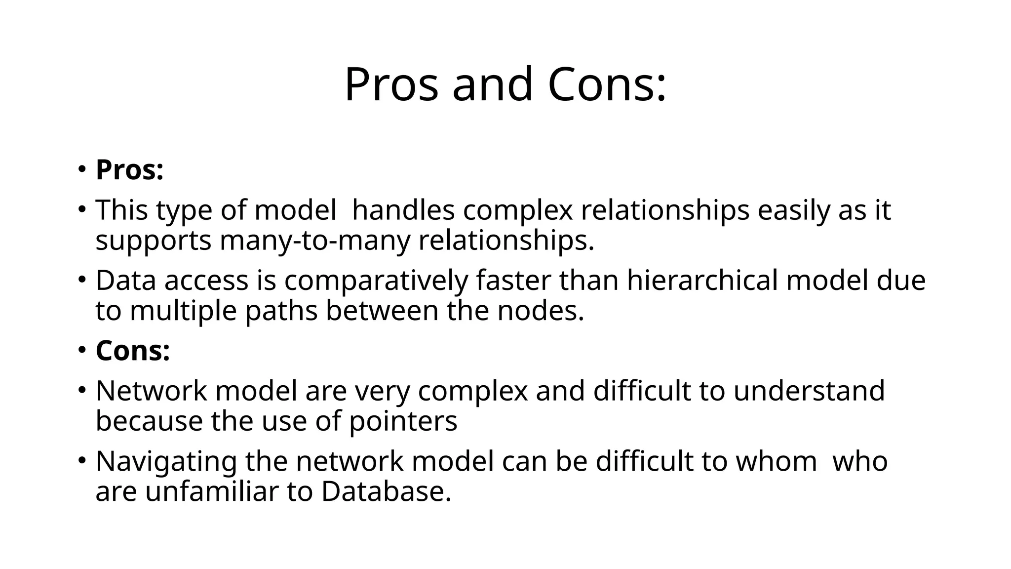 Pros and Cons:
• Pros:
• This type of model handles complex relationships easily as it
supports many-to-many relationships.
• Data access is comparatively faster than hierarchical model due
to multiple paths between the nodes.
• Cons:
• Network model are very complex and difficult to understand
because the use of pointers
• Navigating the network model can be difficult to whom who
are unfamiliar to Database.
 