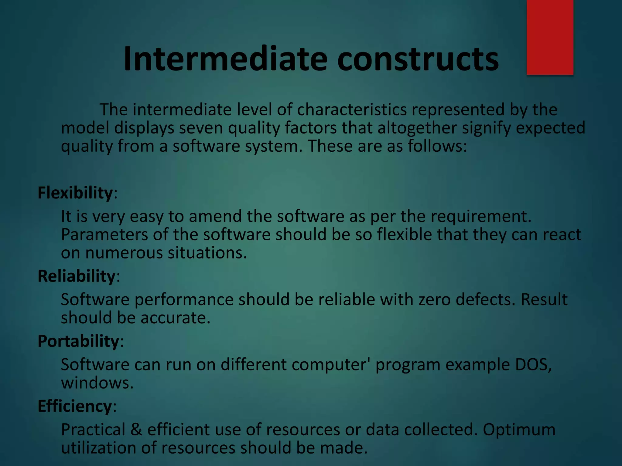 Intermediate constructs
The intermediate level of characteristics represented by the
model displays seven quality factors that altogether signify expected
quality from a software system. These are as follows:
Flexibility:
It is very easy to amend the software as per the requirement.
Parameters of the software should be so flexible that they can react
on numerous situations.
Reliability:
Software performance should be reliable with zero defects. Result
should be accurate.
Portability:
Software can run on different computer' program example DOS,
windows.
Efficiency:
Practical & efficient use of resources or data collected. Optimum
utilization of resources should be made.
 