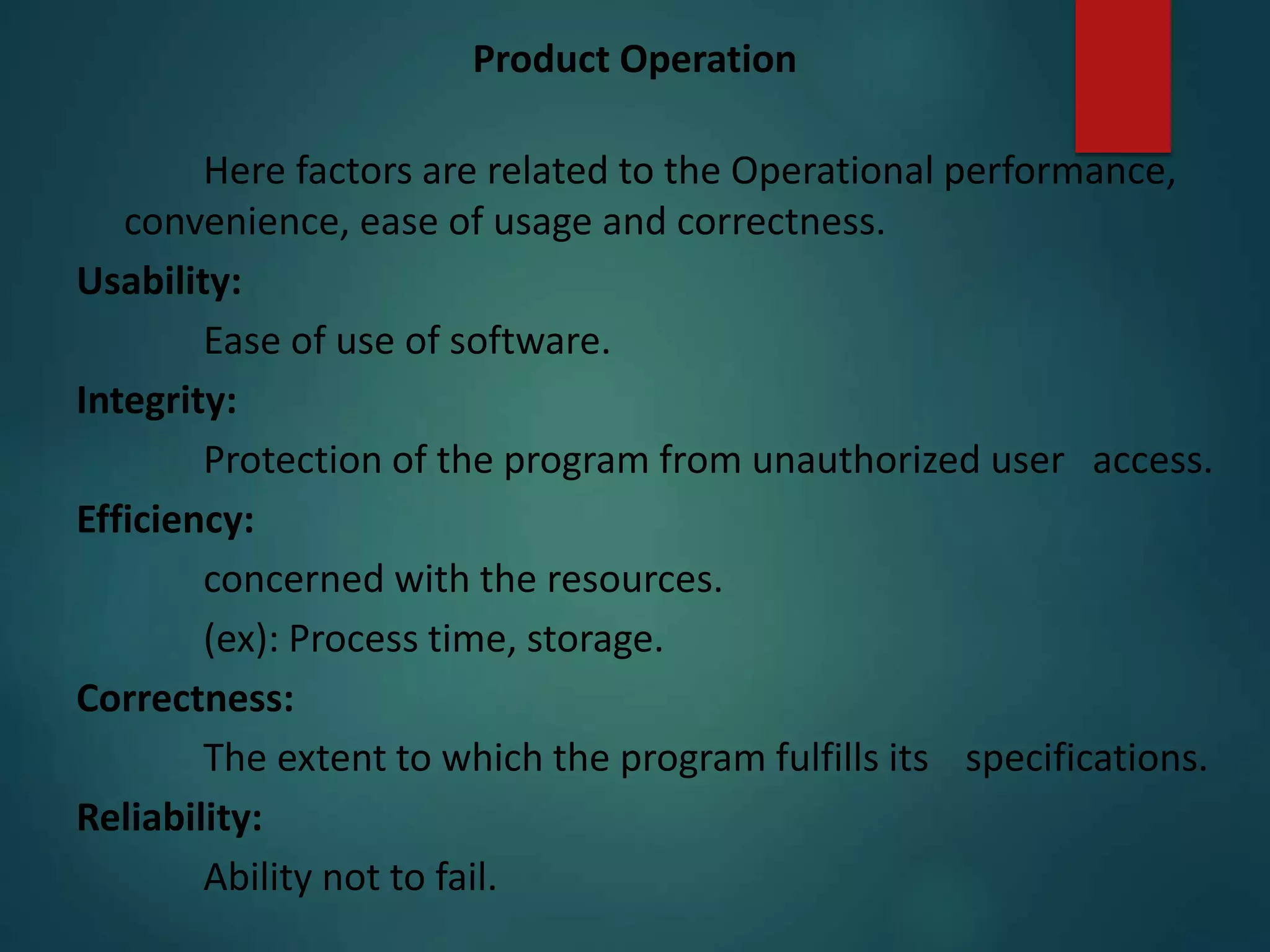 Product Operation
Here factors are related to the Operational performance,
convenience, ease of usage and correctness.
Usability:
Ease of use of software.
Integrity:
Protection of the program from unauthorized user access.
Efficiency:
concerned with the resources.
(ex): Process time, storage.
Correctness:
The extent to which the program fulfills its specifications.
Reliability:
Ability not to fail.
 