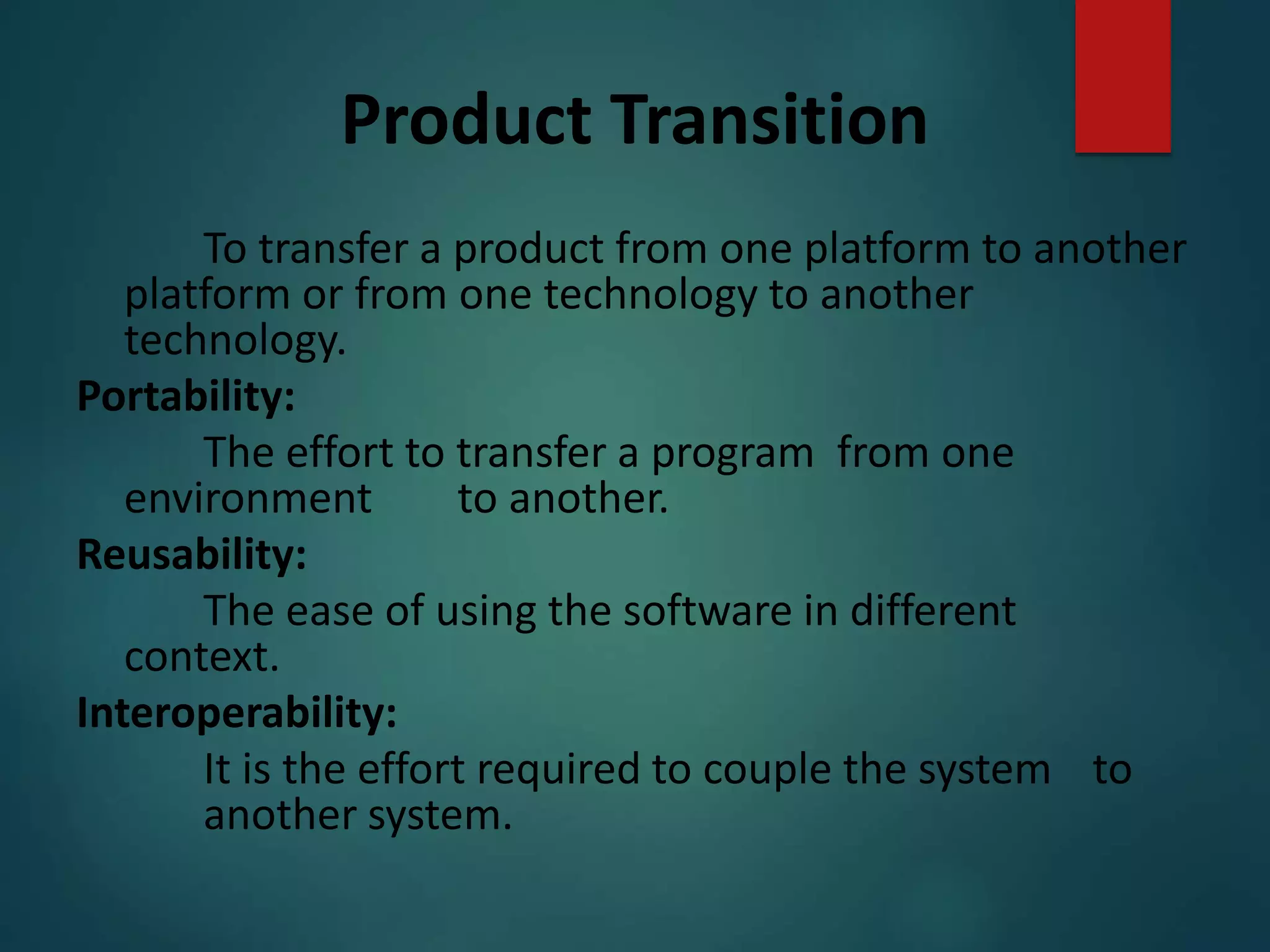Product Transition
To transfer a product from one platform to another
platform or from one technology to another
technology.
Portability:
The effort to transfer a program from one
environment to another.
Reusability:
The ease of using the software in different
context.
Interoperability:
It is the effort required to couple the system to
another system.
 