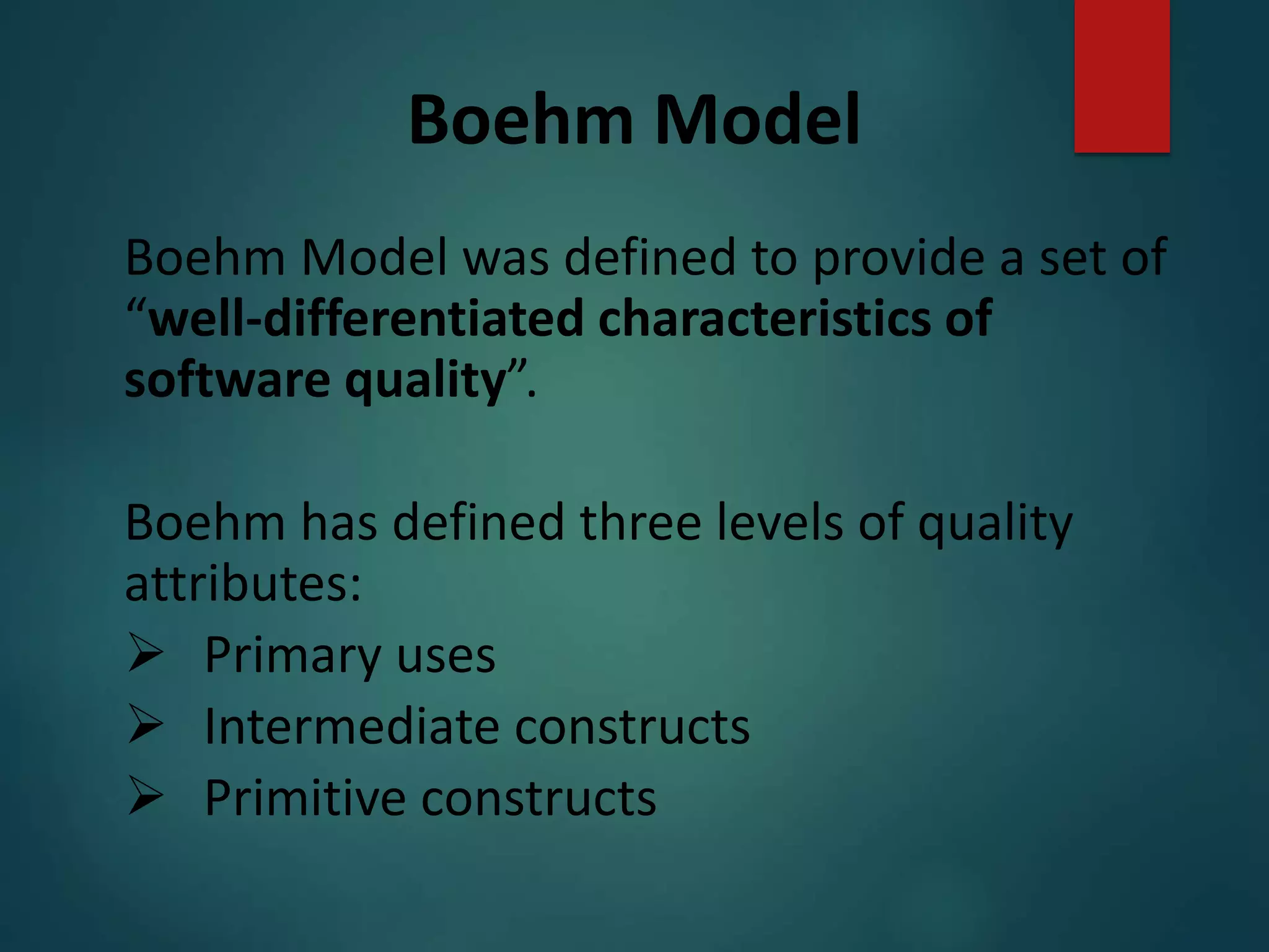 Boehm Model
Boehm Model was defined to provide a set of
“well-differentiated characteristics of
software quality”.
Boehm has defined three levels of quality
attributes:
 Primary uses
 Intermediate constructs
 Primitive constructs
 