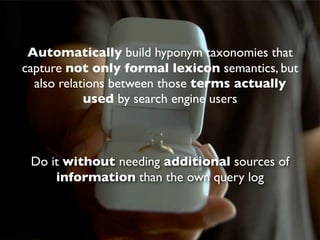 Automatically build hyponym taxonomies that
capture not only formal lexicon semantics, but
  also relations between those terms actually
            used by search engine users



 Do it without needing additional sources of
     information than the own query log
 