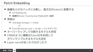 11
▪ 画像を小さなパッチに分割し、高次元のtokenに変換する
▪ ViTでは16×16
▪ 階層的Vision Transformerでは4×4が一般的
▪ 実装は
▪ rearange (einops) -> linear
or
▪ Conv2D (kernel size = stride = パッチサイズ）
▪ オーバーラップして分割するモデルも存在
▪ CNNのように複数のConv2Dを利用して
ダウンサンプルするモデルも存在
▪ Layer normがあったりなかったり
Patch Embedding
 