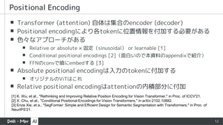 12
▪ Transformer (attention) 自体は集合のencoder (decoder)
▪ Positional encodingにより各tokenに位置情報を付加する必要がある
▪ 色々なアプローチがある
▪ Relative or absolute × 固定（sinusoidal） or learnable [1]
▪ Conditional positional encodings [2]（面白いので本資料のappendixで紹介）
▪ FFNのconvで暗にembedする [3]
▪ Absolute positional encodingは入力のtokenに付加する
▪ オリジナルのViTはこれ
▪ Relative positional encodingはattentionの内積部分に付加
Positional Encoding
[1] K. Wu, et al., "Rethinking and Improving Relative Position Encoding for Vision Transformer," in Proc. of ICCV'21.
[2] X. Chu, et al., "Conditional Positional Encodings for Vision Transformers," in arXiv:2102.10882.
[3] Enze Xie, et a., "SegFormer: Simple and Efficient Design for Semantic Segmentation with Transformers," in Proc. of
NeurIPS'21.
 