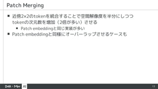 13
▪ 近傍2×2のtokenを統合することで空間解像度を半分にしつつ
tokenの次元数を増加（2倍が多い）させる
▪ Patch embeddingと同じ実装が多い
▪ Patch embeddingと同様にオーバーラップさせるケースも
Patch Merging
 