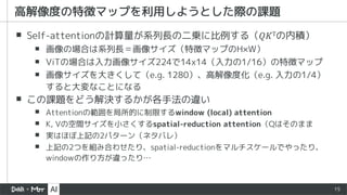 15
▪ Self-attentionの計算量が系列長の二乗に比例する（𝑄𝐾Tの内積）
▪ 画像の場合は系列長＝画像サイズ（特徴マップのH×W）
▪ ViTの場合は入力画像サイズ224で14x14（入力の1/16）の特徴マップ
▪ 画像サイズを大きくして（e.g. 1280）、高解像度化（e.g. 入力の1/4）
すると大変なことになる
▪ この課題をどう解決するかが各手法の違い
▪ Attentionの範囲を局所的に制限するwindow (local) attention
▪ K, Vの空間サイズを小さくするspatial-reduction attention（Qはそのまま
▪ 実はほぼ上記の2パターン（ネタバレ）
▪ 上記の2つを組み合わせたり、spatial-reductionをマルチスケールでやったり、
windowの作り方が違ったり…
高解像度の特徴マップを利用しようとした際の課題
 