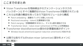 16
▪ Vision Transformerを物体検出やセグメンテーションタスクの
バックボーンとすべく階層的なVision Transformerが提案されている
▪ これらは共通の構造を持っており下記のモジュールから構成
▪ Patch embedding：画像をパッチに分割しtoken化
▪ Positional encoding：tokenに位置情報を付加
▪ Patch merging：空間解像度を半分にし、チャネル数を増加させる
▪ Transformer block：token mixer (attention) とFFNによる特徴抽出
▪ Transformer blockのattention部分の計算量削減がポイント
▪ Window (local) attentionとspatial-reduction attentionに大別される
▪ 以降では各モデルのtoken mixer (attention) 部分をメインに
雑に解説！
ここまでのまとめ
 