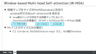 18
▪ 特徴マップをサイズがMxMのwindowに区切り
window内でのみself-attentionを求める
▪ hxw個のパッチが存在する特徴マップにおいて、
(hw)x(hw)の計算量が、M2xM2 x (h/M)x(w/M) = M2hwに削減
▪ M=7 (入力サイズ224の場合）
▪ C2（stride=4, 56x56のfeature map）だと、8x8個のwindow
Window-based Multi-head Self-attention (W-MSA)
per window window数
パッチ数の2乗
 
