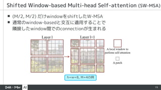 19
▪ (M/2, M/2) だけwindowをshiftしたW-MSA
▪ 通常のwindow-basedと交互に適用することで
隣接したwindow間でのconnectionが生まれる
Shifted Window-based Multi-head Self-attention (SW-MSA)
h=w=8, M=4の例
 
