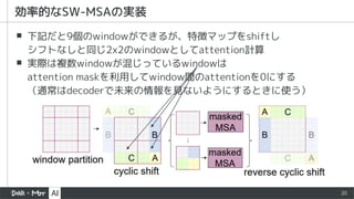 20
▪ 下記だと9個のwindowができるが、特徴マップをshiftし
シフトなしと同じ2x2のwindowとしてattention計算
▪ 実際は複数windowが混じっているwindowは
attention maskを利用してwindow間のattentionを0にする
（通常はdecoderで未来の情報を見ないようにするときに使う）
効率的なSW-MSAの実装
 