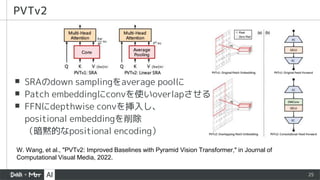 25
▪ SRAのdown samplingをaverage poolに
▪ Patch embeddingにconvを使いoverlapさせる
▪ FFNにdepthwise convを挿入し、
positional embeddingを削除
（暗黙的なpositional encoding）
PVTv2
W. Wang, et al., "PVTv2: Improved Baselines with Pyramid Vision Transformer," in Journal of
Computational Visual Media, 2022.
 