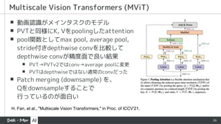 26
▪ 動画認識がメインタスクのモデル
▪ PVTと同様にK, Vをpoolingしたattention
▪ pool関数としてmax pool, average pool,
stride付きdepthwise convを比較して
depthwise convが精度面で良い結果
▪ PVT→PVTv2ではconv→average poolに変更
▪ PVTはdepthwiseではない通常のconvだった
▪ Patch merging (downsample) を、
Qをdownsampleすることで
行っているのが面白い
Multiscale Vision Transformers (MViT)
H. Fan, et al., "Multiscale Vision Transformers," in Proc. of ICCV'21.
 