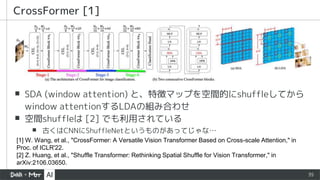35
▪ SDA (window attention) と、特徴マップを空間的にshuffleしてから
window attentionするLDAの組み合わせ
▪ 空間shuffleは [2] でも利用されている
▪ 古くはCNNにShuffleNetというものがあってじゃな…
CrossFormer [1]
[1] W. Wang, et al., "CrossFormer: A Versatile Vision Transformer Based on Cross-scale Attention," in
Proc. of ICLR'22.
[2] Z. Huang, et al., "Shuffle Transformer: Rethinking Spatial Shuffle for Vision Transformer," in
arXiv:2106.03650.
 