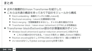 40
▪ 近年の階層的なVision Transformerを紹介した
▪ これらは共通の構造を持っており下記のモジュールから構成
▪ Patch embedding：画像をパッチに分割しtoken化
▪ Positional encoding：tokenに位置情報を付加
▪ Patch merging：空間解像度を半分にし、チャネル数を増加させる
▪ Transformer block：token mixer (attention) とFFNによる特徴抽出
▪ Transformer blockのattention部分の計算量削減がポイント
▪ Window (local) attentionとspatial-reduction attentionに大別される
▪ これらの組み合わせもある。1 blockで両方 or 連続したblockで個別に
▪ Position encodingはなくしてFFNにDWConvが良さそう（個人の意見です
▪ cls tokenはなくしてglobal average poolingを使う流れ
まとめ
 