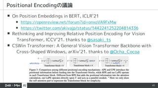 45
▪ On Position Embeddings in BERT, ICLR’21
▪ https://openreview.net/forum?id=onxoVA9FxMw
▪ https://twitter.com/akivajp/status/1442241252204814336
▪ Rethinking and Improving Relative Position Encoding for Vision
Transformer, ICCV’21. thanks to @sasaki_ts
▪ CSWin Transformer: A General Vision Transformer Backbone with
Cross-Shaped Windows, arXiv’21. thanks to @Ocha_Cocoa
Positional Encodingの議論
 