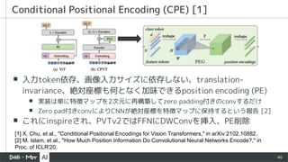 46
▪ 入力token依存、画像入力サイズに依存しない、translation-
invariance、絶対座標も何となく加味できるposition encoding (PE)
▪ 実装は単に特徴マップを2次元に再構築してzero padding付きのconvするだけ
▪ Zero pad付きconvによりCNNが絶対座標を特徴マップに保持するという報告 [2]
▪ これにinspireされ、PVTv2ではFFNにDWConvを挿入、PE削除
Conditional Positional Encoding (CPE) [1]
[1] X. Chu, et al., "Conditional Positional Encodings for Vision Transformers," in arXiv:2102.10882.
[2] M. Islam, et al., "How Much Position Information Do Convolutional Neural Networks Encode?," in
Proc. of ICLR'20.
 