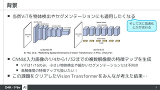 5
▪ 当然ViTを物体検出やセグメンテーションにも適用したくなる
▪ CNNは入力画像の1/4から1/32までの複数解像度の特徴マップを生成
▪ ViTは1/16のみ、小さい物体検出や細かいセグメンテーションには不向き
▪ 高解像度の特徴マップも扱いたい！
▪ この課題をクリアしたVision Transformerをみんなが考えた結果…
背景
B. Heo, et al., "Rethinking Spatial Dimensions of Vision Transformers," in Proc. of ICCV'21.
そして次に高速化
とかが流行る
 