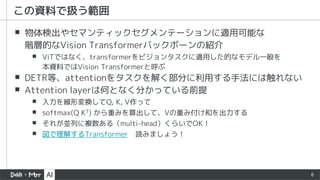 8
▪ 物体検出やセマンティックセグメンテーションに適用可能な
階層的なVision Transformerバックボーンの紹介
▪ ViTではなく、transformerをビジョンタスクに適用した的なモデル一般を
本資料ではVision Transformerと呼ぶ
▪ DETR等、attentionをタスクを解く部分に利用する手法には触れない
▪ Attention layerは何となく分かっている前提
▪ 入力を線形変換してQ, K, V作って
▪ softmax(Q KT) から重みを算出して、Vの重み付け和を出力する
▪ それが並列に複数ある（multi-head）くらいでOK！
▪ 図で理解するTransformer 読みましょう！
この資料で扱う範囲
 