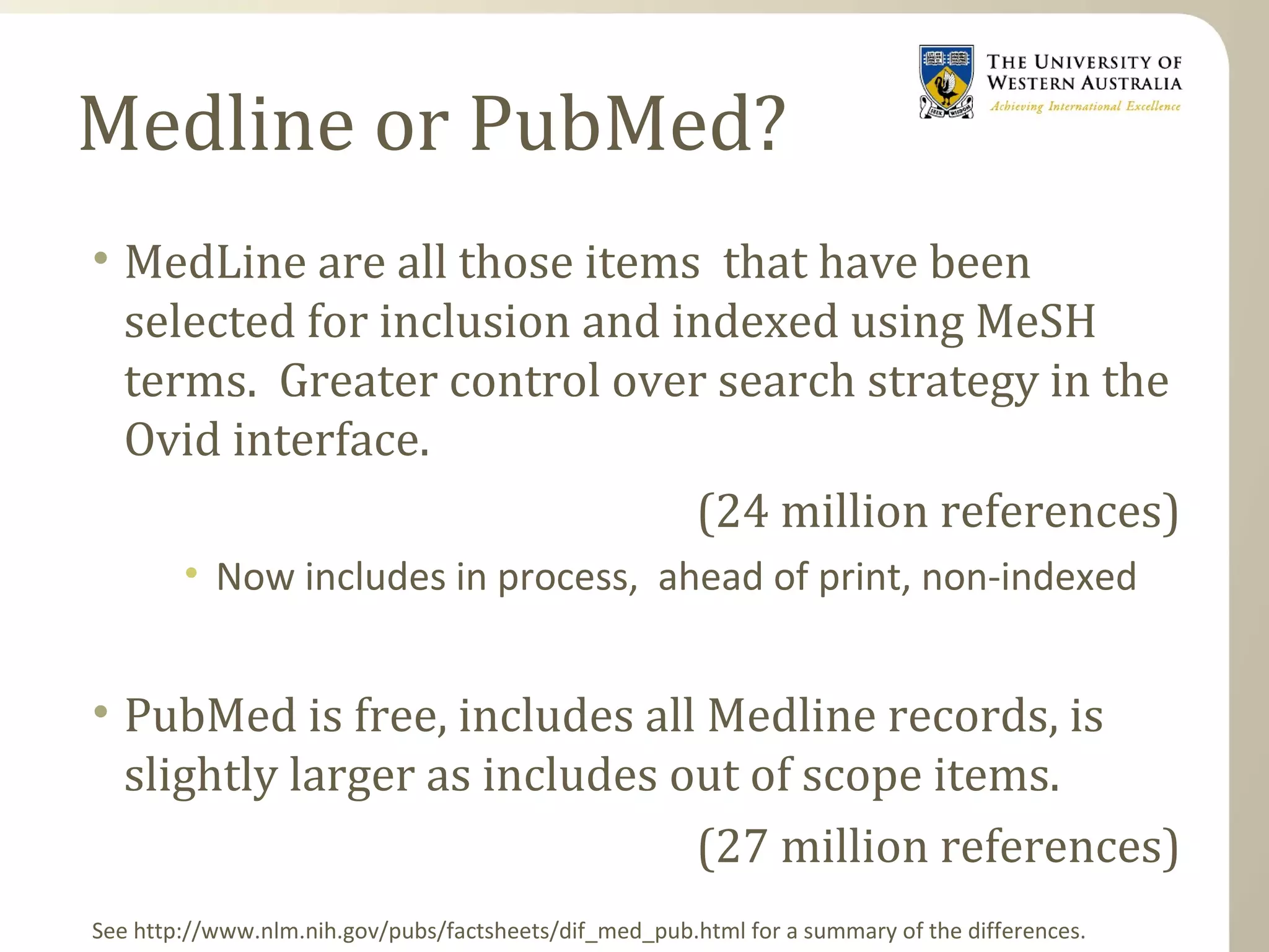 Medline or PubMed?
• MedLine are all those items that have been
selected for inclusion and indexed using MeSH
terms. Greater control over search strategy in the
Ovid interface.
(24 million references)
• Now includes in process, ahead of print, non-indexed
• PubMed is free, includes all Medline records, is
slightly larger as includes out of scope items.
(27 million references)
See http://www.nlm.nih.gov/pubs/factsheets/dif_med_pub.html for a summary of the differences.
 