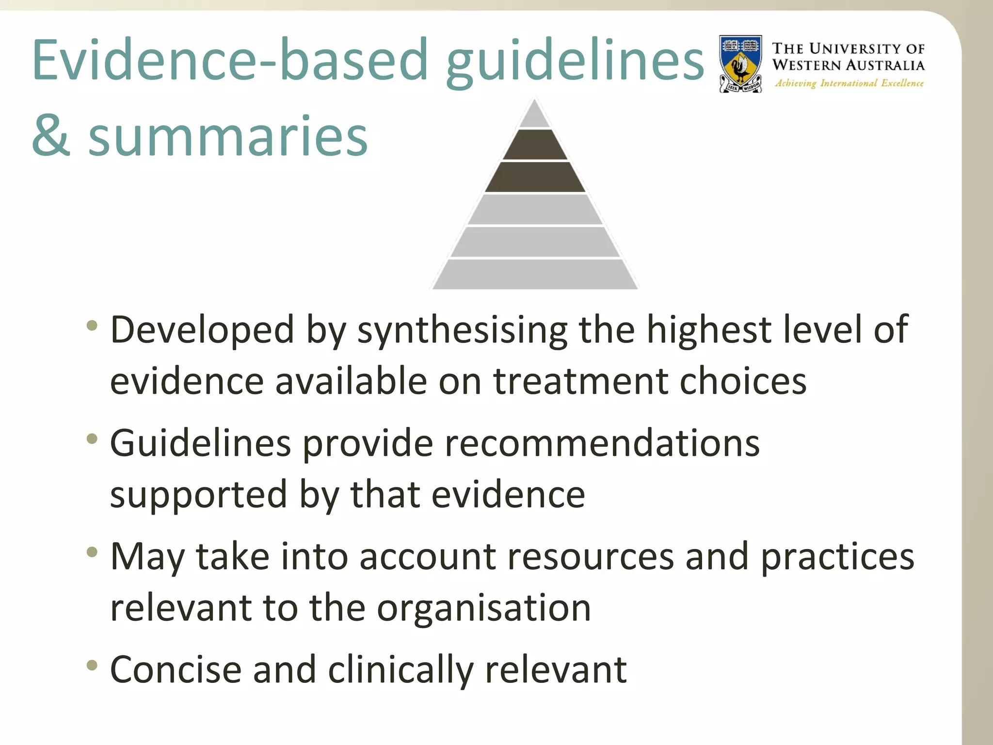 Evidence-based guidelines
& summaries
• Developed by synthesising the highest level of
evidence available on treatment choices
• Guidelines provide recommendations
supported by that evidence
• May take into account resources and practices
relevant to the organisation
• Concise and clinically relevant
 