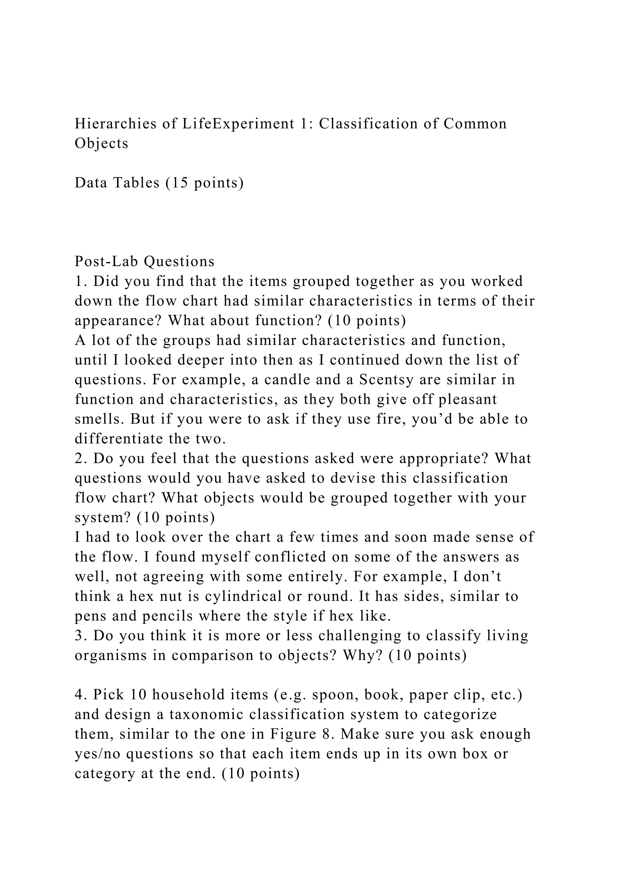 Hierarchies of LifeExperiment 1: Classification of Common
Objects
Data Tables (15 points)
Post-Lab Questions
1. Did you find that the items grouped together as you worked
down the flow chart had similar characteristics in terms of their
appearance? What about function? (10 points)
A lot of the groups had similar characteristics and function,
until I looked deeper into then as I continued down the list of
questions. For example, a candle and a Scentsy are similar in
function and characteristics, as they both give off pleasant
smells. But if you were to ask if they use fire, you’d be able to
differentiate the two.
2. Do you feel that the questions asked were appropriate? What
questions would you have asked to devise this classification
flow chart? What objects would be grouped together with your
system? (10 points)
I had to look over the chart a few times and soon made sense of
the flow. I found myself conflicted on some of the answers as
well, not agreeing with some entirely. For example, I don’t
think a hex nut is cylindrical or round. It has sides, similar to
pens and pencils where the style if hex like.
3. Do you think it is more or less challenging to classify living
organisms in comparison to objects? Why? (10 points)
4. Pick 10 household items (e.g. spoon, book, paper clip, etc.)
and design a taxonomic classification system to categorize
them, similar to the one in Figure 8. Make sure you ask enough
yes/no questions so that each item ends up in its own box or
category at the end. (10 points)
 