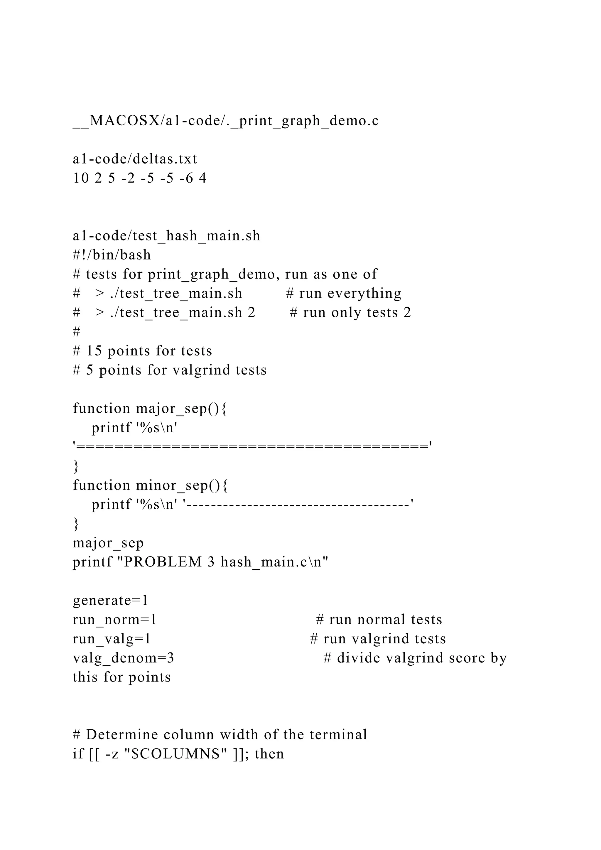 __MACOSX/a1-code/._print_graph_demo.c
a1-code/deltas.txt
10 2 5 -2 -5 -5 -6 4
a1-code/test_hash_main.sh
#!/bin/bash
# tests for print_graph_demo, run as one of
# > ./test_tree_main.sh # run everything
# > ./test_tree_main.sh 2 # run only tests 2
#
# 15 points for tests
# 5 points for valgrind tests
function major_sep(){
printf '%sn'
'====================================='
}
function minor_sep(){
printf '%sn' '-------------------------------------'
}
major_sep
printf "PROBLEM 3 hash_main.cn"
generate=1
run_norm=1 # run normal tests
run_valg=1 # run valgrind tests
valg_denom=3 # divide valgrind score by
this for points
# Determine column width of the terminal
if [[ -z "$COLUMNS" ]]; then
 