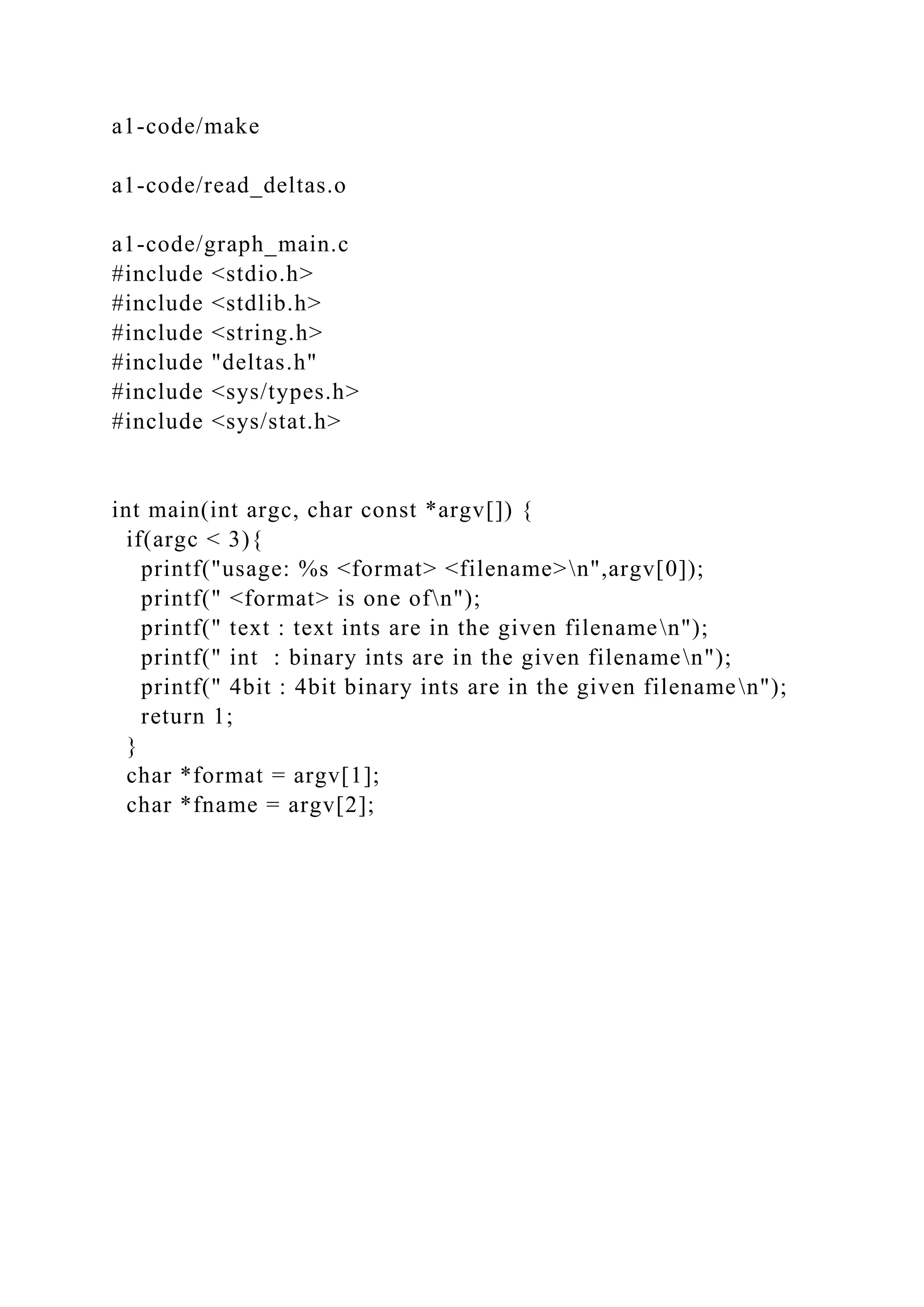 a1-code/make
a1-code/read_deltas.o
a1-code/graph_main.c
#include <stdio.h>
#include <stdlib.h>
#include <string.h>
#include "deltas.h"
#include <sys/types.h>
#include <sys/stat.h>
int main(int argc, char const *argv[]) {
if(argc < 3){
printf("usage: %s <format> <filename>n",argv[0]);
printf(" <format> is one ofn");
printf(" text : text ints are in the given filenamen");
printf(" int : binary ints are in the given filenamen");
printf(" 4bit : 4bit binary ints are in the given filenamen");
return 1;
}
char *format = argv[1];
char *fname = argv[2];
 