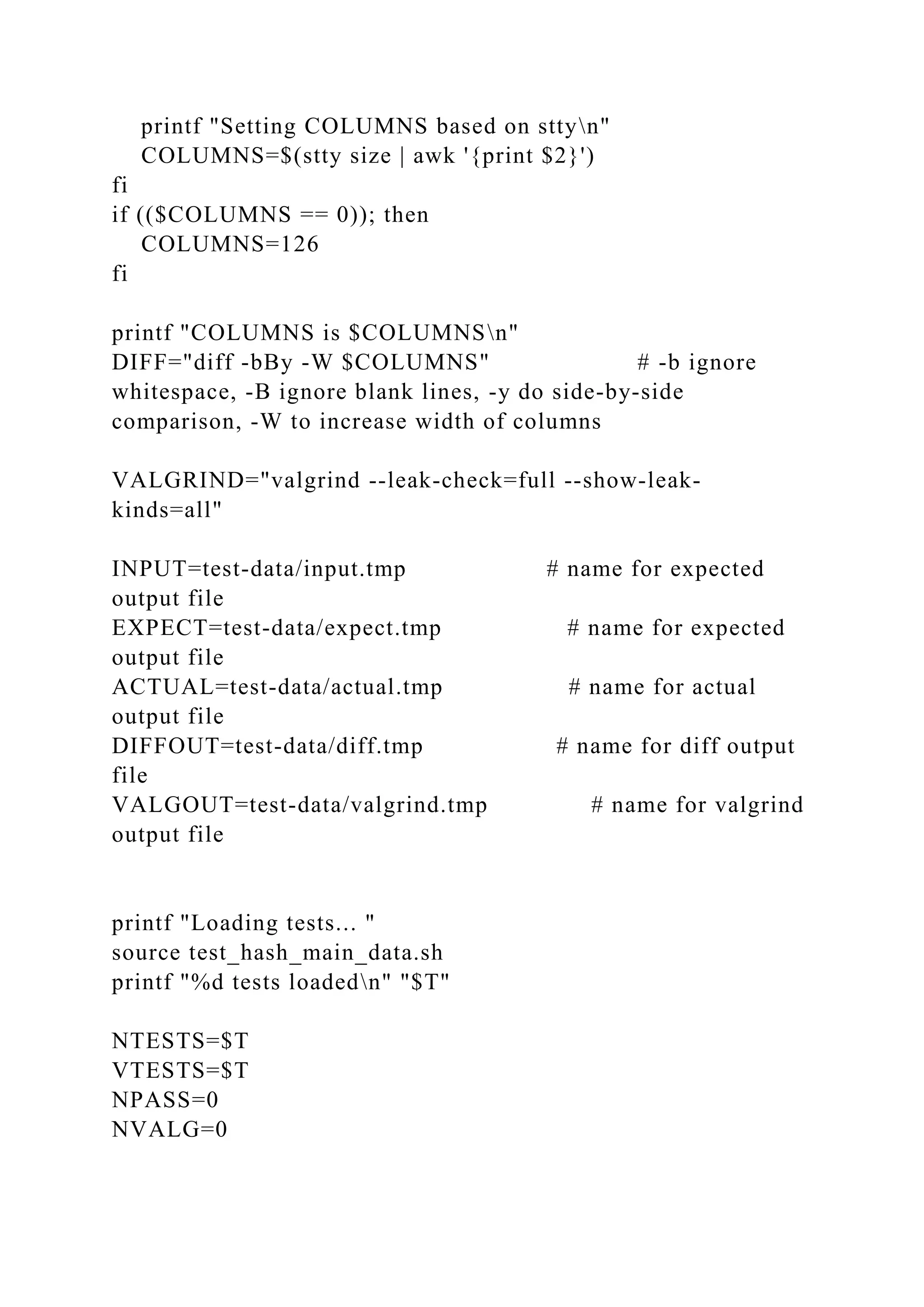 printf "Setting COLUMNS based on sttyn"
COLUMNS=$(stty size | awk '{print $2}')
fi
if (($COLUMNS == 0)); then
COLUMNS=126
fi
printf "COLUMNS is $COLUMNSn"
DIFF="diff -bBy -W $COLUMNS" # -b ignore
whitespace, -B ignore blank lines, -y do side-by-side
comparison, -W to increase width of columns
VALGRIND="valgrind --leak-check=full --show-leak-
kinds=all"
INPUT=test-data/input.tmp # name for expected
output file
EXPECT=test-data/expect.tmp # name for expected
output file
ACTUAL=test-data/actual.tmp # name for actual
output file
DIFFOUT=test-data/diff.tmp # name for diff output
file
VALGOUT=test-data/valgrind.tmp # name for valgrind
output file
printf "Loading tests... "
source test_hash_main_data.sh
printf "%d tests loadedn" "$T"
NTESTS=$T
VTESTS=$T
NPASS=0
NVALG=0
 