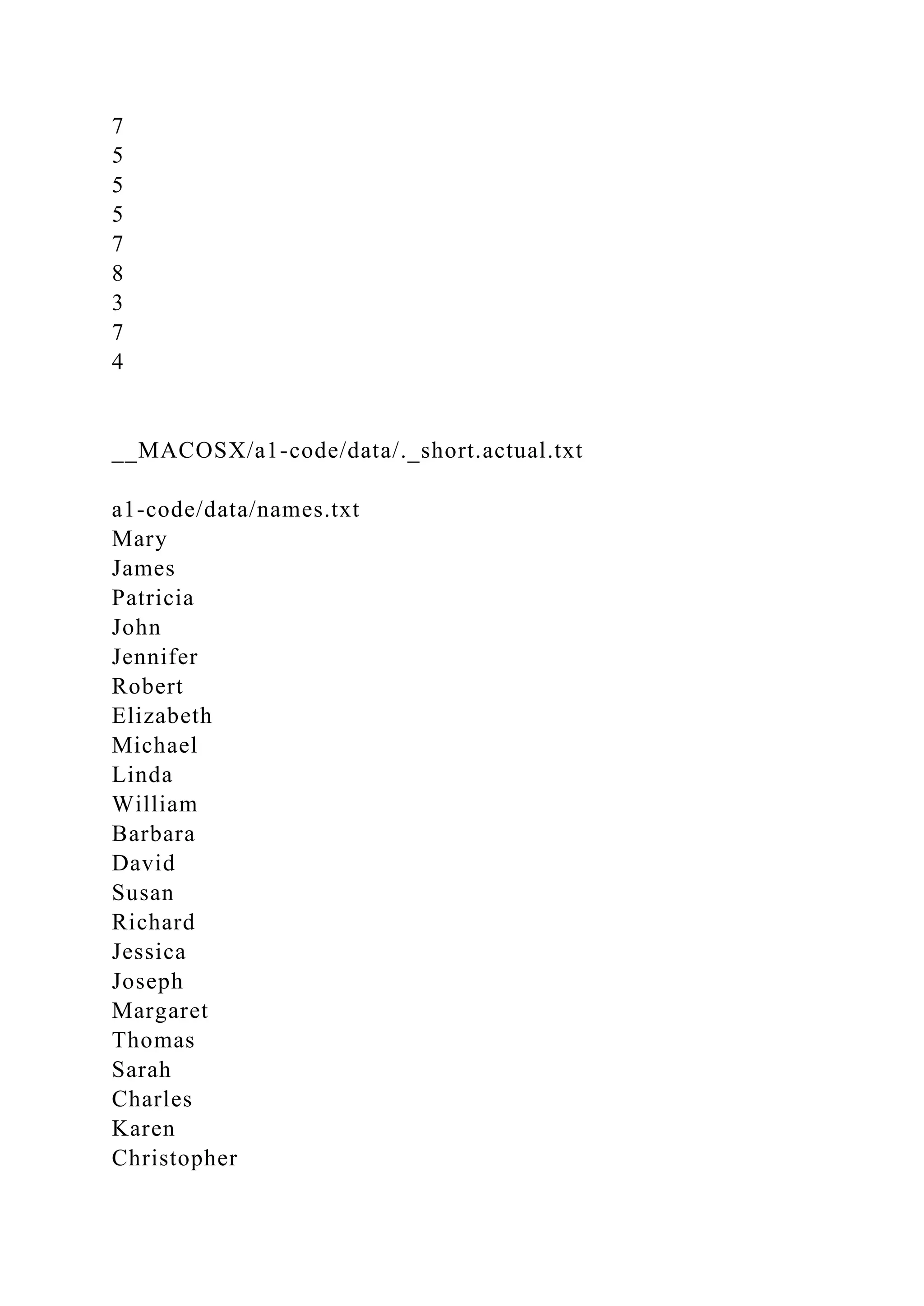 7
5
5
5
7
8
3
7
4
__MACOSX/a1-code/data/._short.actual.txt
a1-code/data/names.txt
Mary
James
Patricia
John
Jennifer
Robert
Elizabeth
Michael
Linda
William
Barbara
David
Susan
Richard
Jessica
Joseph
Margaret
Thomas
Sarah
Charles
Karen
Christopher
 