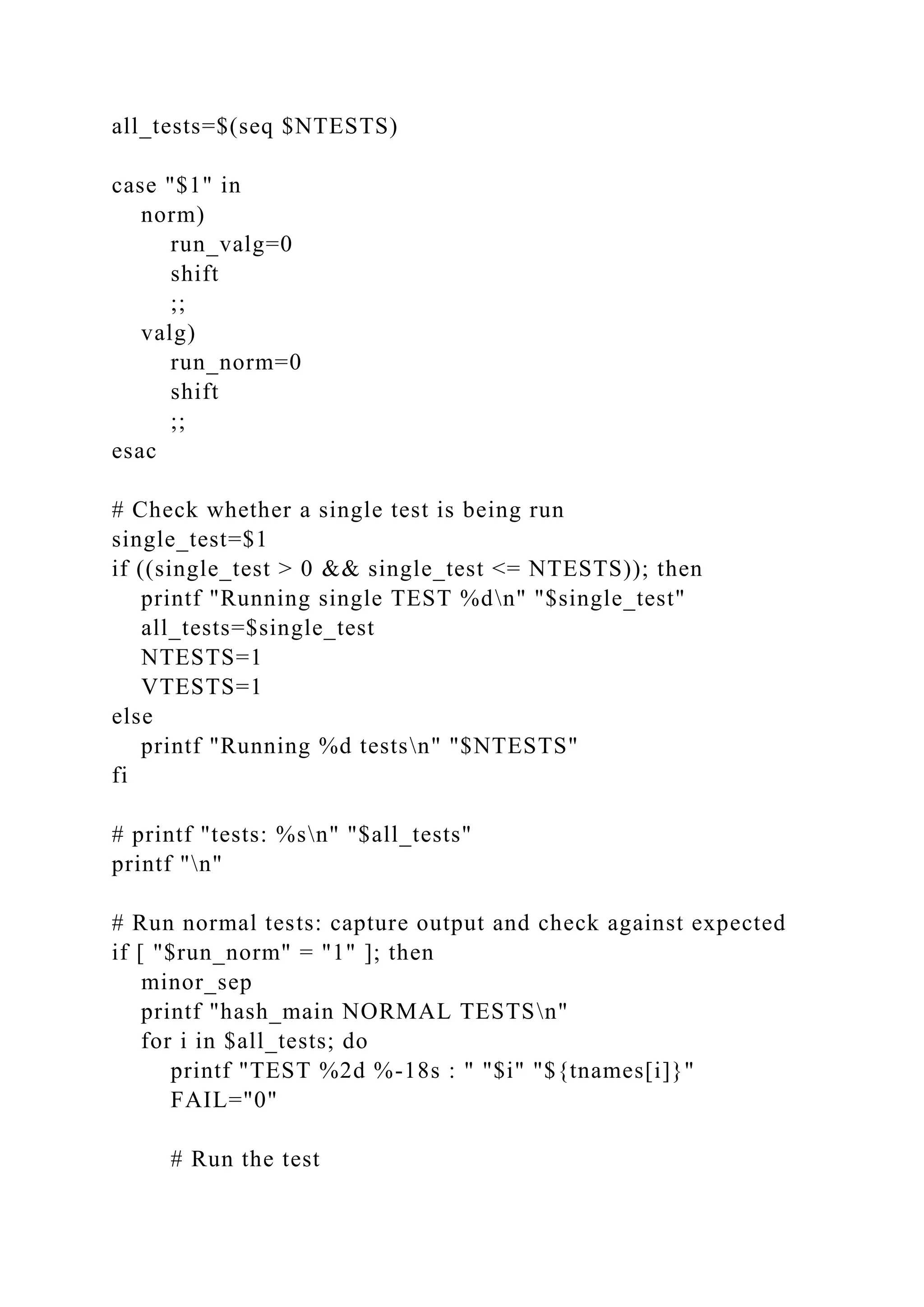 all_tests=$(seq $NTESTS)
case "$1" in
norm)
run_valg=0
shift
;;
valg)
run_norm=0
shift
;;
esac
# Check whether a single test is being run
single_test=$1
if ((single_test > 0 && single_test <= NTESTS)); then
printf "Running single TEST %dn" "$single_test"
all_tests=$single_test
NTESTS=1
VTESTS=1
else
printf "Running %d testsn" "$NTESTS"
fi
# printf "tests: %sn" "$all_tests"
printf "n"
# Run normal tests: capture output and check against expected
if [ "$run_norm" = "1" ]; then
minor_sep
printf "hash_main NORMAL TESTSn"
for i in $all_tests; do
printf "TEST %2d %-18s : " "$i" "${tnames[i]}"
FAIL="0"
# Run the test
 