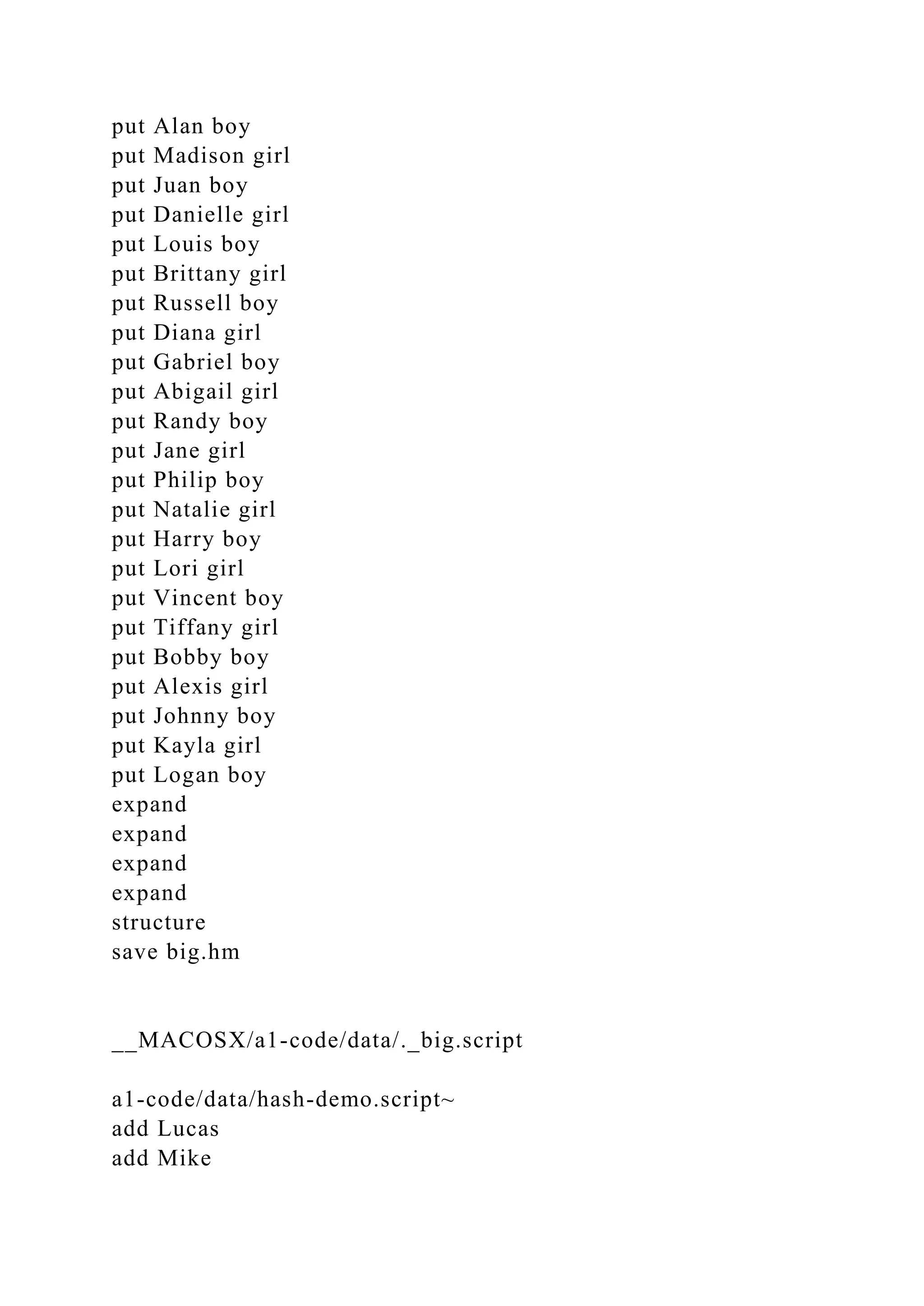 put Alan boy
put Madison girl
put Juan boy
put Danielle girl
put Louis boy
put Brittany girl
put Russell boy
put Diana girl
put Gabriel boy
put Abigail girl
put Randy boy
put Jane girl
put Philip boy
put Natalie girl
put Harry boy
put Lori girl
put Vincent boy
put Tiffany girl
put Bobby boy
put Alexis girl
put Johnny boy
put Kayla girl
put Logan boy
expand
expand
expand
expand
structure
save big.hm
__MACOSX/a1-code/data/._big.script
a1-code/data/hash-demo.script~
add Lucas
add Mike
 