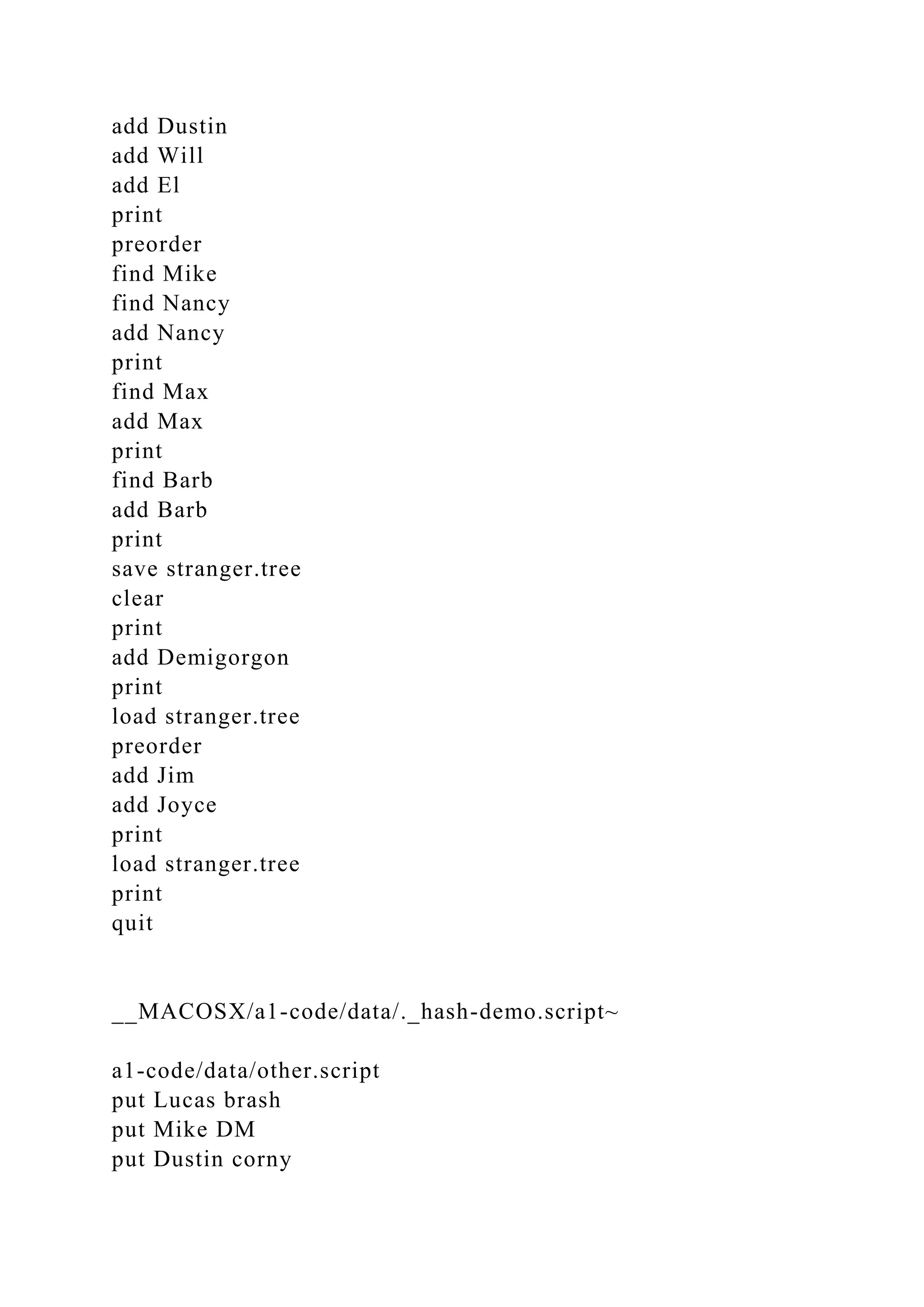 add Dustin
add Will
add El
print
preorder
find Mike
find Nancy
add Nancy
print
find Max
add Max
print
find Barb
add Barb
print
save stranger.tree
clear
print
add Demigorgon
print
load stranger.tree
preorder
add Jim
add Joyce
print
load stranger.tree
print
quit
__MACOSX/a1-code/data/._hash-demo.script~
a1-code/data/other.script
put Lucas brash
put Mike DM
put Dustin corny
 