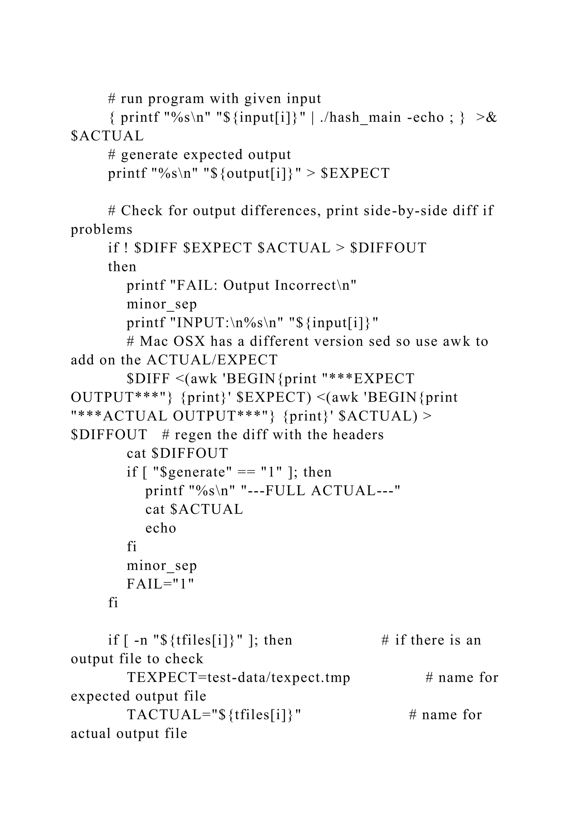# run program with given input
{ printf "%sn" "${input[i]}" | ./hash_main -echo ; } >&
$ACTUAL
# generate expected output
printf "%sn" "${output[i]}" > $EXPECT
# Check for output differences, print side-by-side diff if
problems
if ! $DIFF $EXPECT $ACTUAL > $DIFFOUT
then
printf "FAIL: Output Incorrectn"
minor_sep
printf "INPUT:n%sn" "${input[i]}"
# Mac OSX has a different version sed so use awk to
add on the ACTUAL/EXPECT
$DIFF <(awk 'BEGIN{print "***EXPECT
OUTPUT***"} {print}' $EXPECT) <(awk 'BEGIN{print
"***ACTUAL OUTPUT***"} {print}' $ACTUAL) >
$DIFFOUT # regen the diff with the headers
cat $DIFFOUT
if [ "$generate" == "1" ]; then
printf "%sn" "---FULL ACTUAL---"
cat $ACTUAL
echo
fi
minor_sep
FAIL="1"
fi
if [ -n "${tfiles[i]}" ]; then # if there is an
output file to check
TEXPECT=test-data/texpect.tmp # name for
expected output file
TACTUAL="${tfiles[i]}" # name for
actual output file
 