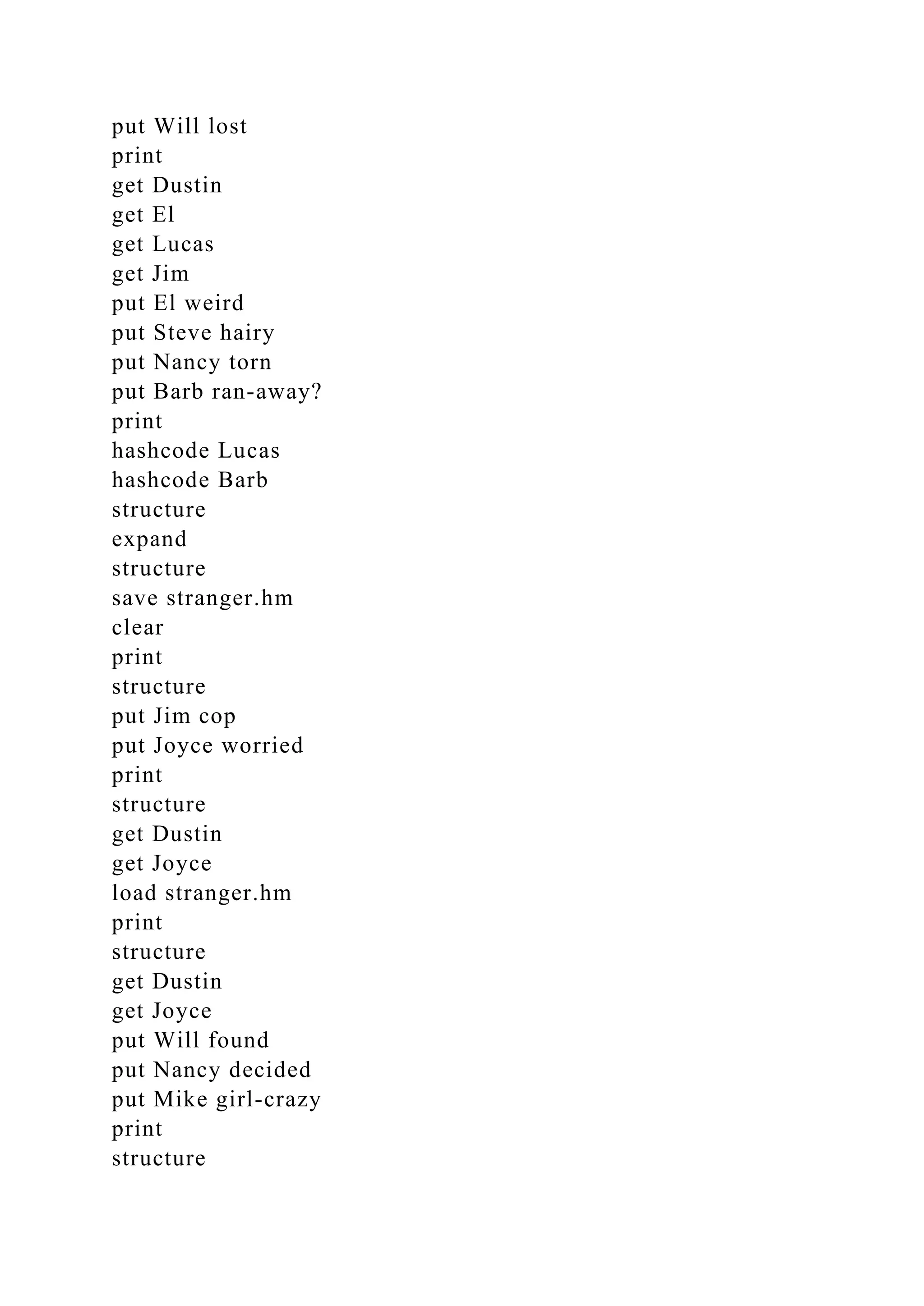 put Will lost
print
get Dustin
get El
get Lucas
get Jim
put El weird
put Steve hairy
put Nancy torn
put Barb ran-away?
print
hashcode Lucas
hashcode Barb
structure
expand
structure
save stranger.hm
clear
print
structure
put Jim cop
put Joyce worried
print
structure
get Dustin
get Joyce
load stranger.hm
print
structure
get Dustin
get Joyce
put Will found
put Nancy decided
put Mike girl-crazy
print
structure
 
