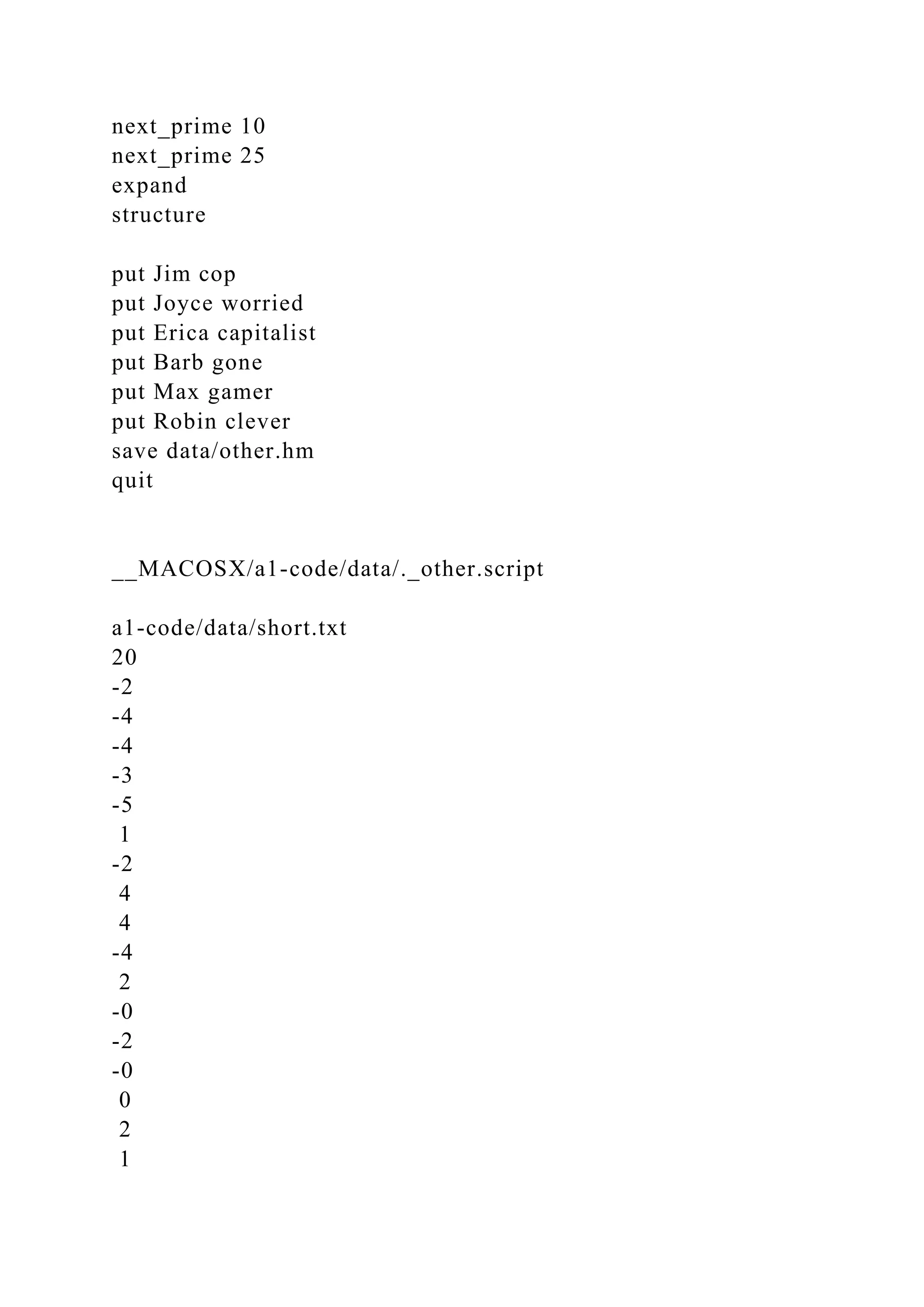 next_prime 10
next_prime 25
expand
structure
put Jim cop
put Joyce worried
put Erica capitalist
put Barb gone
put Max gamer
put Robin clever
save data/other.hm
quit
__MACOSX/a1-code/data/._other.script
a1-code/data/short.txt
20
-2
-4
-4
-3
-5
1
-2
4
4
-4
2
-0
-2
-0
0
2
1
 