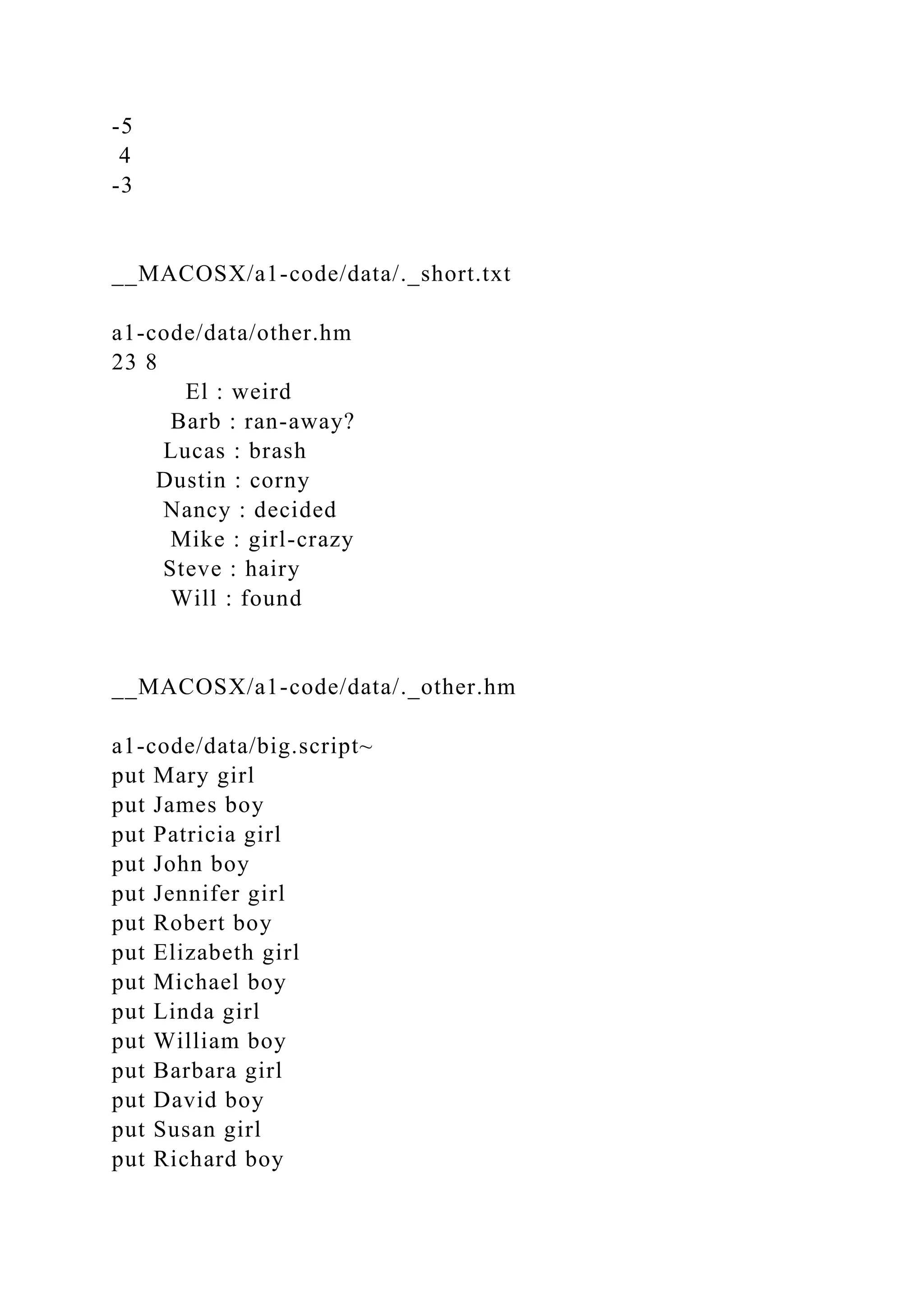 -5
4
-3
__MACOSX/a1-code/data/._short.txt
a1-code/data/other.hm
23 8
El : weird
Barb : ran-away?
Lucas : brash
Dustin : corny
Nancy : decided
Mike : girl-crazy
Steve : hairy
Will : found
__MACOSX/a1-code/data/._other.hm
a1-code/data/big.script~
put Mary girl
put James boy
put Patricia girl
put John boy
put Jennifer girl
put Robert boy
put Elizabeth girl
put Michael boy
put Linda girl
put William boy
put Barbara girl
put David boy
put Susan girl
put Richard boy
 