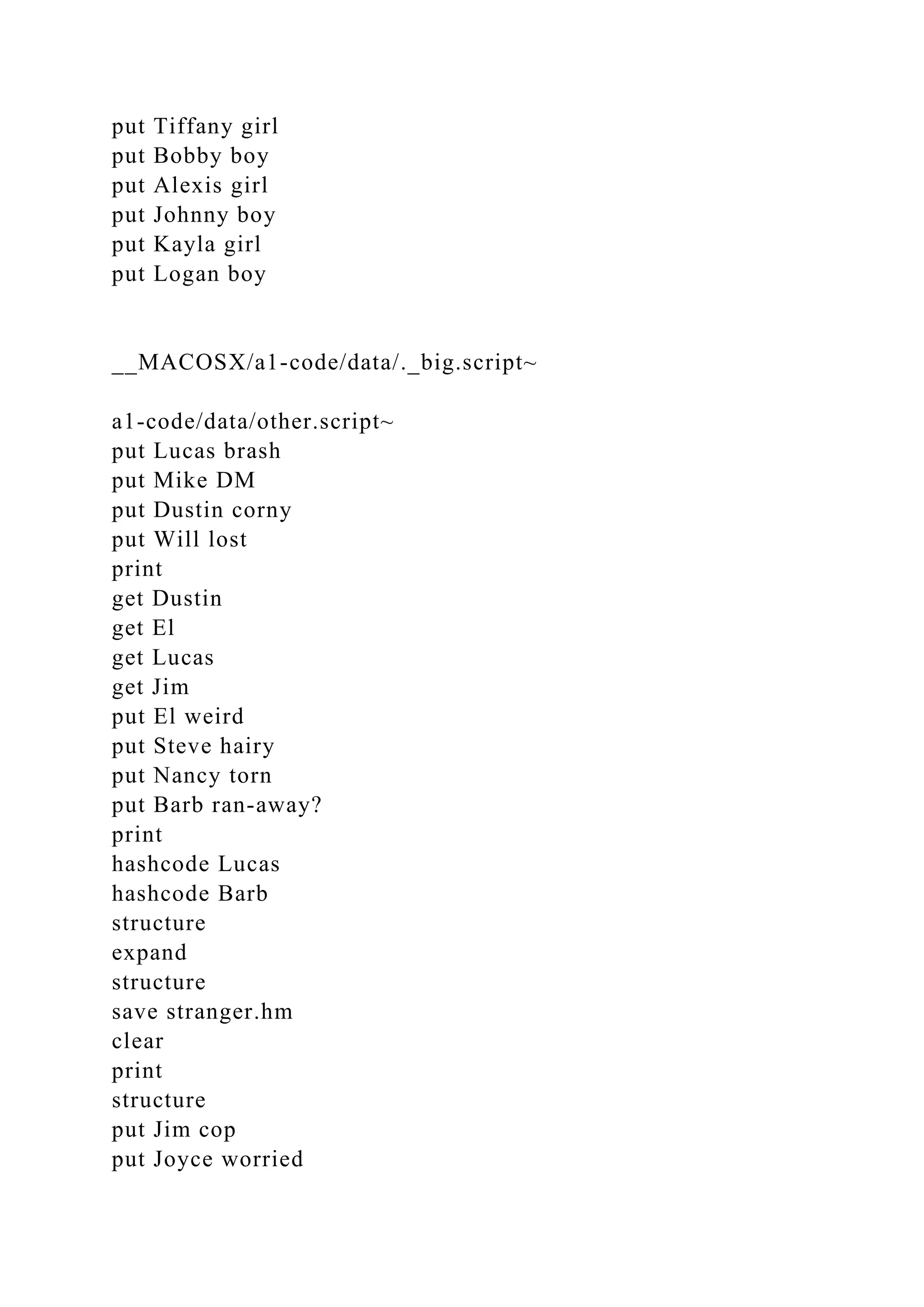 put Tiffany girl
put Bobby boy
put Alexis girl
put Johnny boy
put Kayla girl
put Logan boy
__MACOSX/a1-code/data/._big.script~
a1-code/data/other.script~
put Lucas brash
put Mike DM
put Dustin corny
put Will lost
print
get Dustin
get El
get Lucas
get Jim
put El weird
put Steve hairy
put Nancy torn
put Barb ran-away?
print
hashcode Lucas
hashcode Barb
structure
expand
structure
save stranger.hm
clear
print
structure
put Jim cop
put Joyce worried
 
