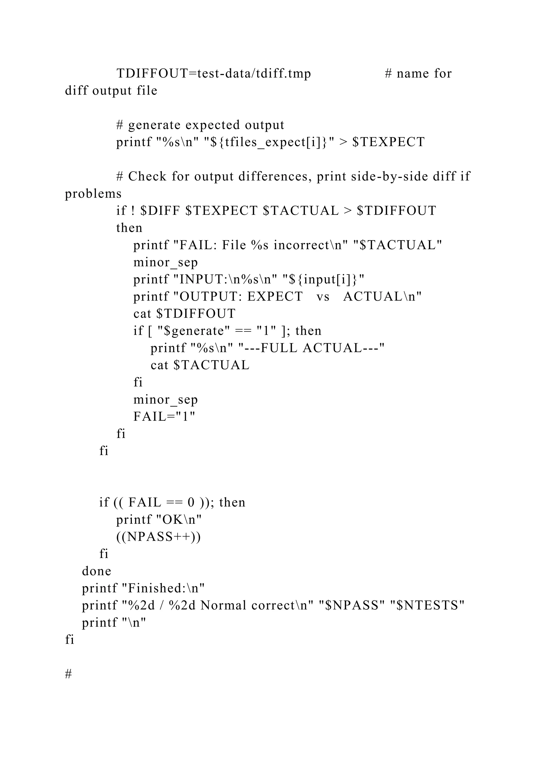 TDIFFOUT=test-data/tdiff.tmp # name for
diff output file
# generate expected output
printf "%sn" "${tfiles_expect[i]}" > $TEXPECT
# Check for output differences, print side-by-side diff if
problems
if ! $DIFF $TEXPECT $TACTUAL > $TDIFFOUT
then
printf "FAIL: File %s incorrectn" "$TACTUAL"
minor_sep
printf "INPUT:n%sn" "${input[i]}"
printf "OUTPUT: EXPECT vs ACTUALn"
cat $TDIFFOUT
if [ "$generate" == "1" ]; then
printf "%sn" "---FULL ACTUAL---"
cat $TACTUAL
fi
minor_sep
FAIL="1"
fi
fi
if (( FAIL == 0 )); then
printf "OKn"
((NPASS++))
fi
done
printf "Finished:n"
printf "%2d / %2d Normal correctn" "$NPASS" "$NTESTS"
printf "n"
fi
#
 