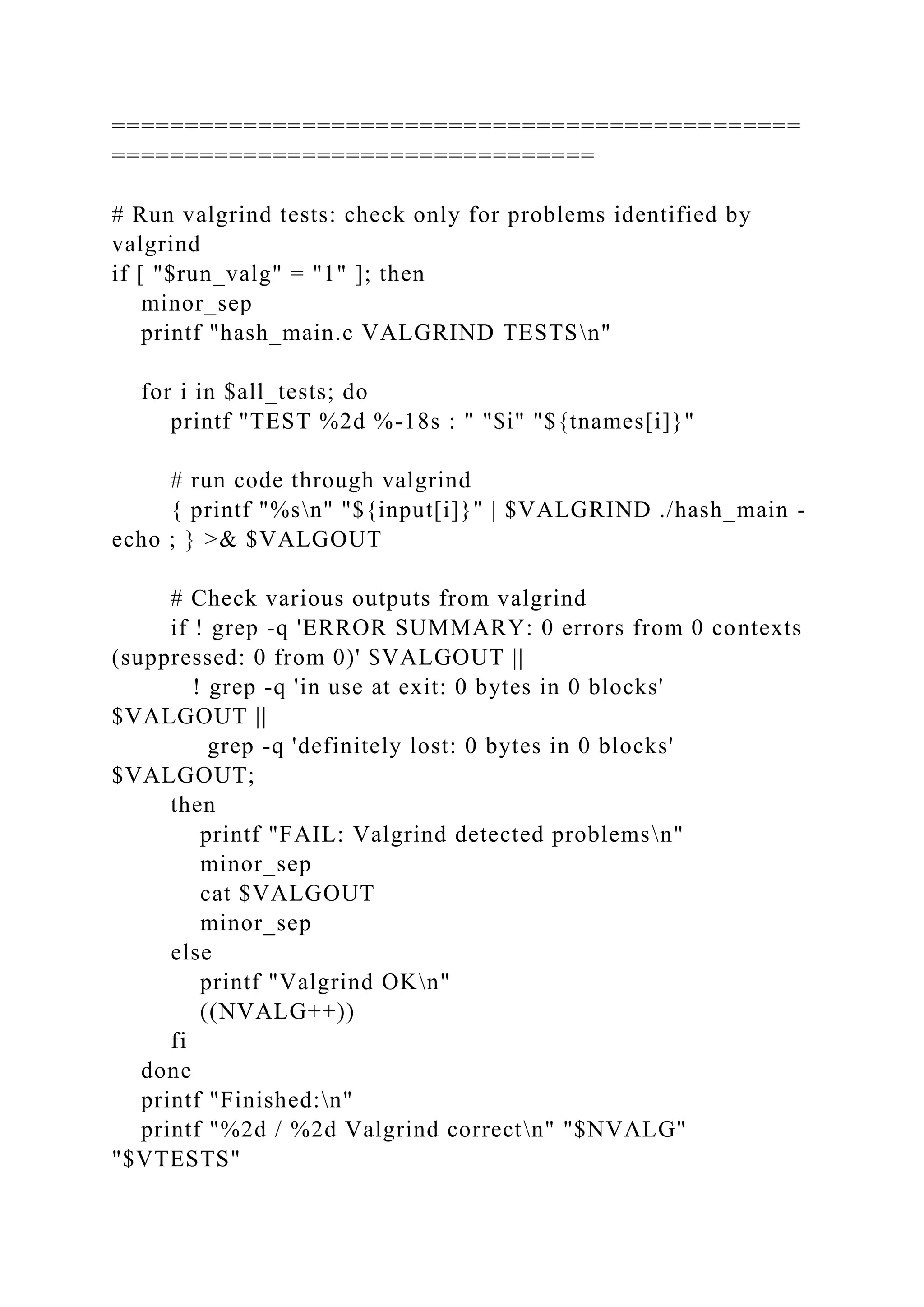 ===============================================
=================================
# Run valgrind tests: check only for problems identified by
valgrind
if [ "$run_valg" = "1" ]; then
minor_sep
printf "hash_main.c VALGRIND TESTSn"
for i in $all_tests; do
printf "TEST %2d %-18s : " "$i" "${tnames[i]}"
# run code through valgrind
{ printf "%sn" "${input[i]}" | $VALGRIND ./hash_main -
echo ; } >& $VALGOUT
# Check various outputs from valgrind
if ! grep -q 'ERROR SUMMARY: 0 errors from 0 contexts
(suppressed: 0 from 0)' $VALGOUT ||
! grep -q 'in use at exit: 0 bytes in 0 blocks'
$VALGOUT ||
grep -q 'definitely lost: 0 bytes in 0 blocks'
$VALGOUT;
then
printf "FAIL: Valgrind detected problemsn"
minor_sep
cat $VALGOUT
minor_sep
else
printf "Valgrind OKn"
((NVALG++))
fi
done
printf "Finished:n"
printf "%2d / %2d Valgrind correctn" "$NVALG"
"$VTESTS"
 