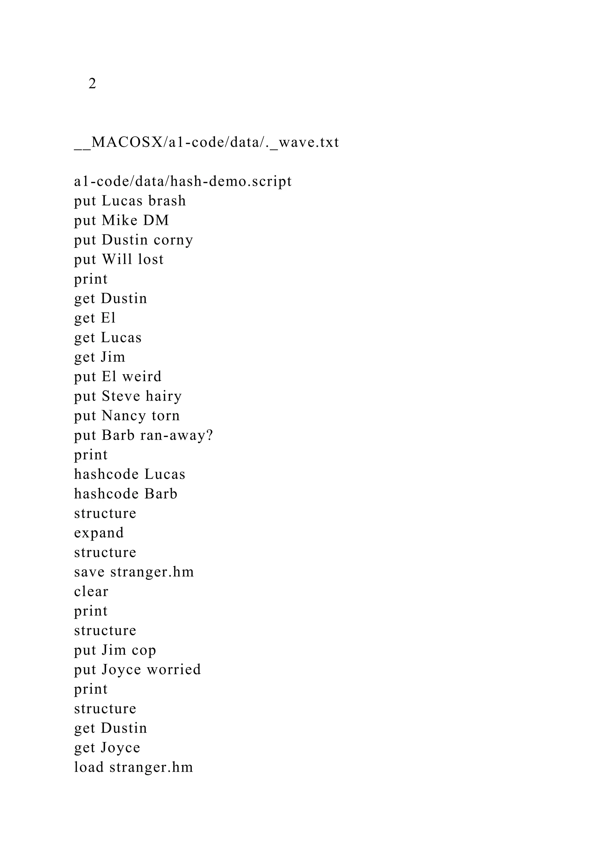 2
__MACOSX/a1-code/data/._wave.txt
a1-code/data/hash-demo.script
put Lucas brash
put Mike DM
put Dustin corny
put Will lost
print
get Dustin
get El
get Lucas
get Jim
put El weird
put Steve hairy
put Nancy torn
put Barb ran-away?
print
hashcode Lucas
hashcode Barb
structure
expand
structure
save stranger.hm
clear
print
structure
put Jim cop
put Joyce worried
print
structure
get Dustin
get Joyce
load stranger.hm
 