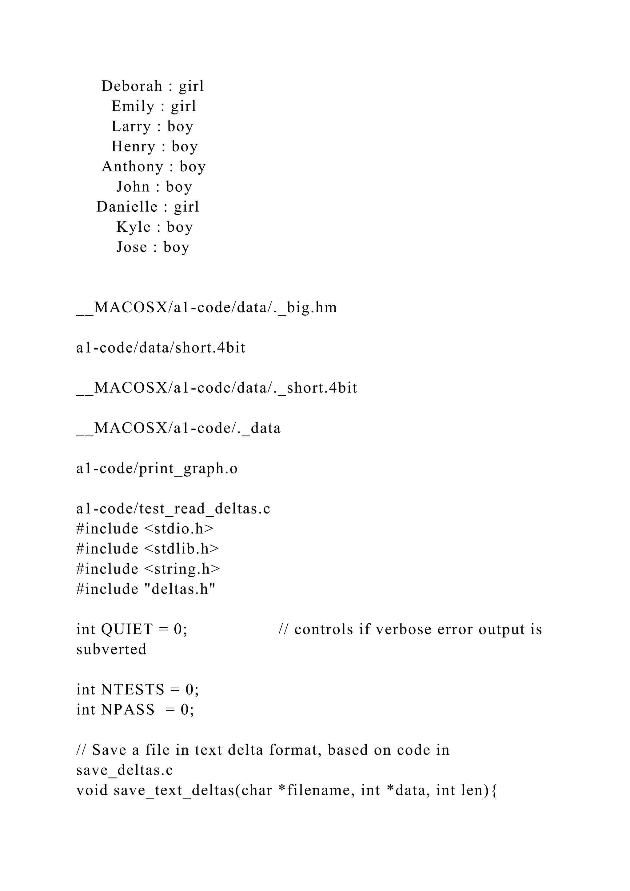 Deborah : girl
Emily : girl
Larry : boy
Henry : boy
Anthony : boy
John : boy
Danielle : girl
Kyle : boy
Jose : boy
__MACOSX/a1-code/data/._big.hm
a1-code/data/short.4bit
__MACOSX/a1-code/data/._short.4bit
__MACOSX/a1-code/._data
a1-code/print_graph.o
a1-code/test_read_deltas.c
#include <stdio.h>
#include <stdlib.h>
#include <string.h>
#include "deltas.h"
int QUIET = 0; // controls if verbose error output is
subverted
int NTESTS = 0;
int NPASS = 0;
// Save a file in text delta format, based on code in
save_deltas.c
void save_text_deltas(char *filename, int *data, int len){
 