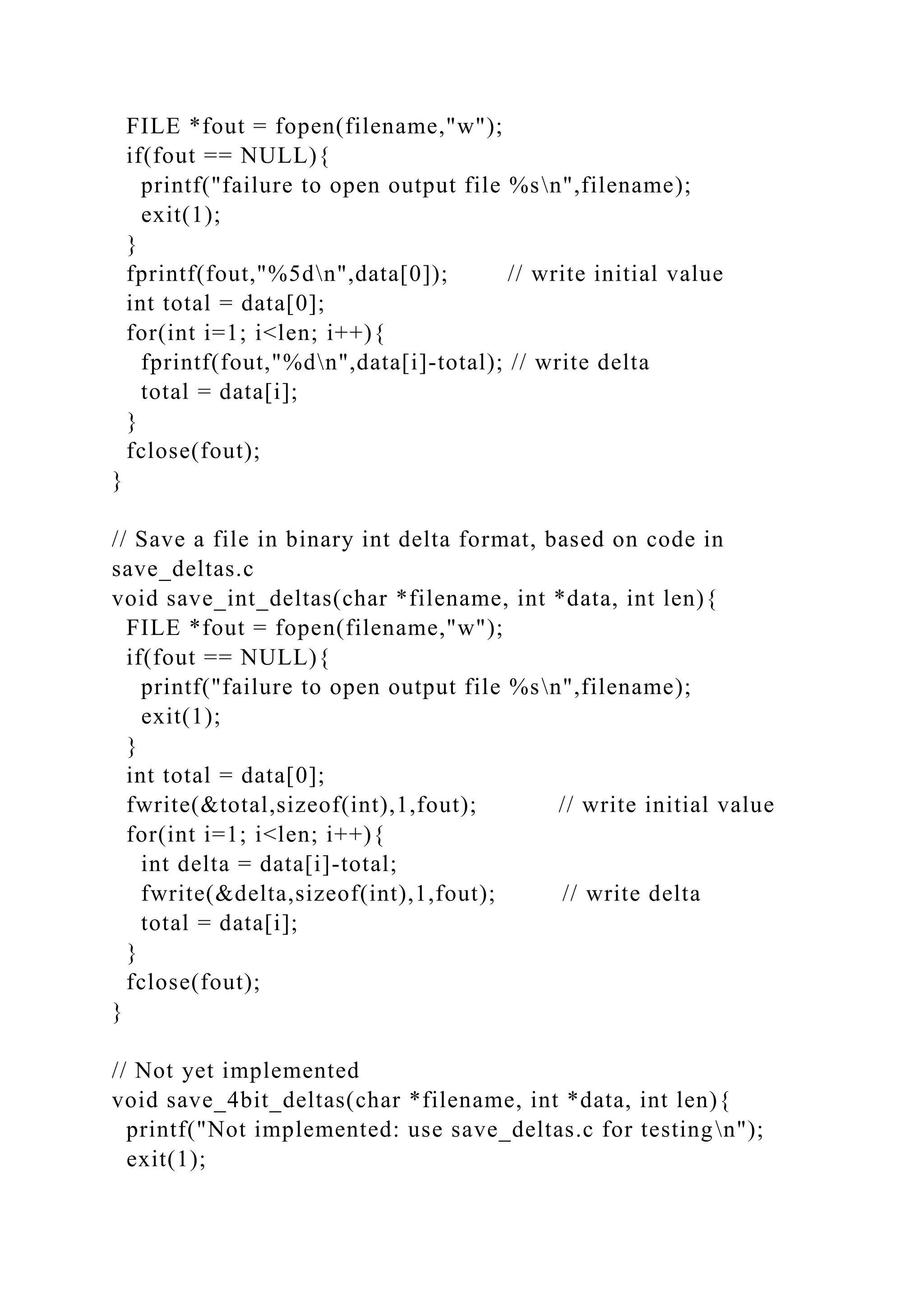 FILE *fout = fopen(filename,"w");
if(fout == NULL){
printf("failure to open output file %sn",filename);
exit(1);
}
fprintf(fout,"%5dn",data[0]); // write initial value
int total = data[0];
for(int i=1; i<len; i++){
fprintf(fout,"%dn",data[i]-total); // write delta
total = data[i];
}
fclose(fout);
}
// Save a file in binary int delta format, based on code in
save_deltas.c
void save_int_deltas(char *filename, int *data, int len){
FILE *fout = fopen(filename,"w");
if(fout == NULL){
printf("failure to open output file %sn",filename);
exit(1);
}
int total = data[0];
fwrite(&total,sizeof(int),1,fout); // write initial value
for(int i=1; i<len; i++){
int delta = data[i]-total;
fwrite(&delta,sizeof(int),1,fout); // write delta
total = data[i];
}
fclose(fout);
}
// Not yet implemented
void save_4bit_deltas(char *filename, int *data, int len){
printf("Not implemented: use save_deltas.c for testingn");
exit(1);
 