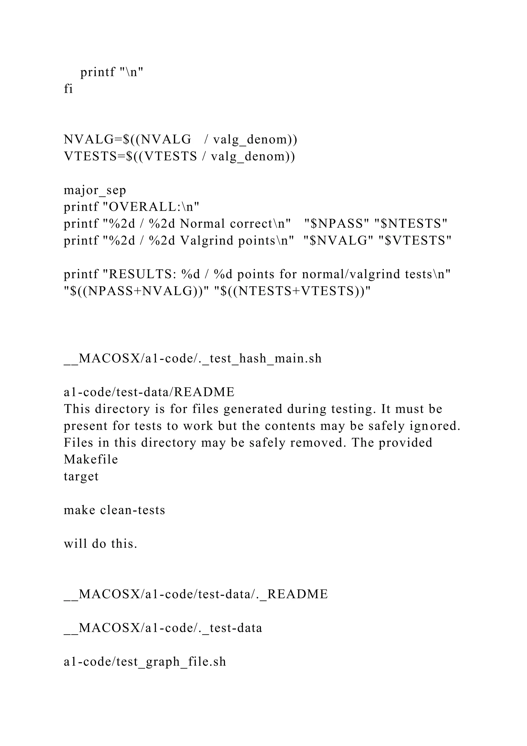 printf "n"
fi
NVALG=$((NVALG / valg_denom))
VTESTS=$((VTESTS / valg_denom))
major_sep
printf "OVERALL:n"
printf "%2d / %2d Normal correctn" "$NPASS" "$NTESTS"
printf "%2d / %2d Valgrind pointsn" "$NVALG" "$VTESTS"
printf "RESULTS: %d / %d points for normal/valgrind testsn"
"$((NPASS+NVALG))" "$((NTESTS+VTESTS))"
__MACOSX/a1-code/._test_hash_main.sh
a1-code/test-data/README
This directory is for files generated during testing. It must be
present for tests to work but the contents may be safely ignored.
Files in this directory may be safely removed. The provided
Makefile
target
make clean-tests
will do this.
__MACOSX/a1-code/test-data/._README
__MACOSX/a1-code/._test-data
a1-code/test_graph_file.sh
 