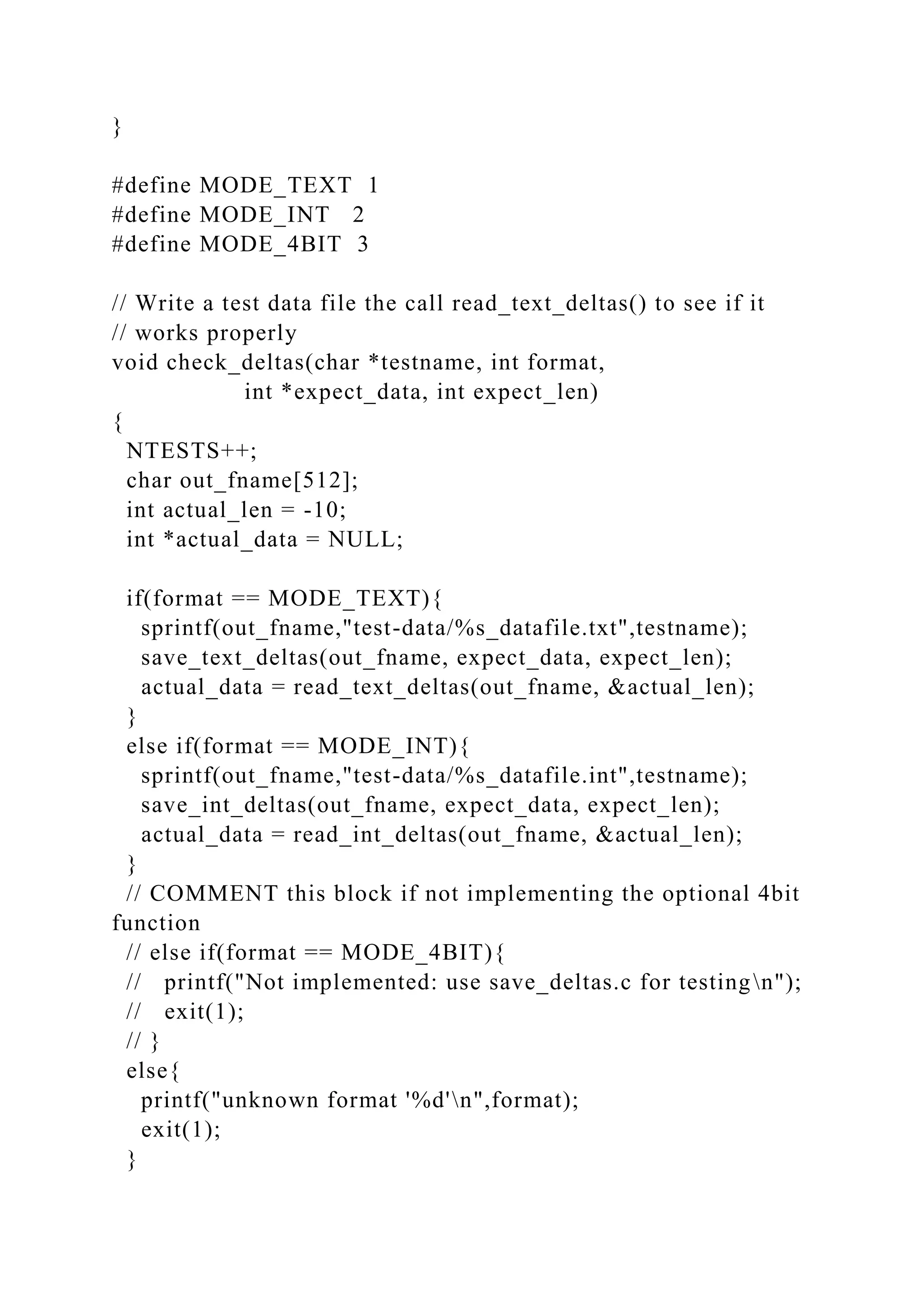 }
#define MODE_TEXT 1
#define MODE_INT 2
#define MODE_4BIT 3
// Write a test data file the call read_text_deltas() to see if it
// works properly
void check_deltas(char *testname, int format,
int *expect_data, int expect_len)
{
NTESTS++;
char out_fname[512];
int actual_len = -10;
int *actual_data = NULL;
if(format == MODE_TEXT){
sprintf(out_fname,"test-data/%s_datafile.txt",testname);
save_text_deltas(out_fname, expect_data, expect_len);
actual_data = read_text_deltas(out_fname, &actual_len);
}
else if(format == MODE_INT){
sprintf(out_fname,"test-data/%s_datafile.int",testname);
save_int_deltas(out_fname, expect_data, expect_len);
actual_data = read_int_deltas(out_fname, &actual_len);
}
// COMMENT this block if not implementing the optional 4bit
function
// else if(format == MODE_4BIT){
// printf("Not implemented: use save_deltas.c for testingn");
// exit(1);
// }
else{
printf("unknown format '%d'n",format);
exit(1);
}
 