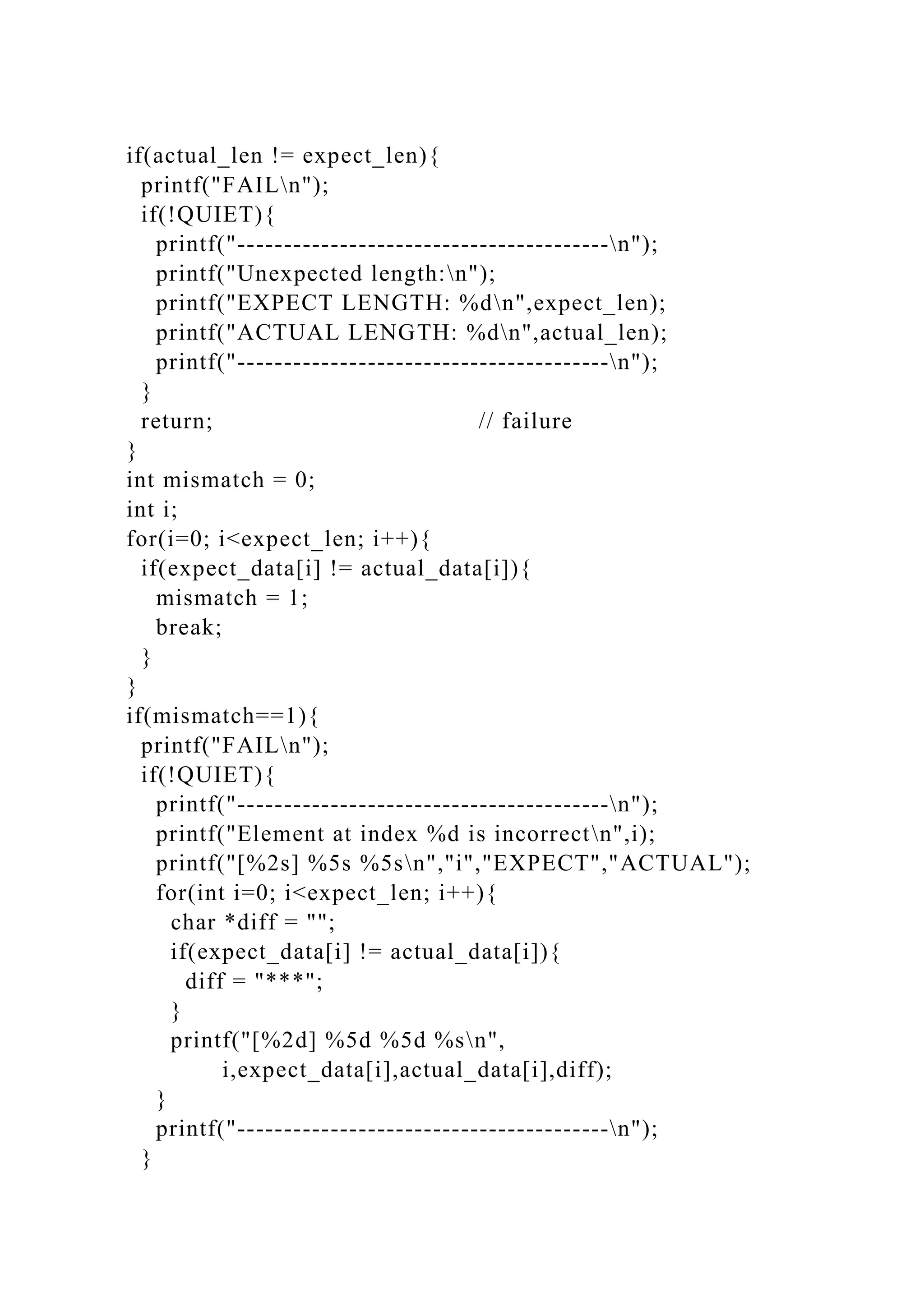 if(actual_len != expect_len){
printf("FAILn");
if(!QUIET){
printf("----------------------------------------n");
printf("Unexpected length:n");
printf("EXPECT LENGTH: %dn",expect_len);
printf("ACTUAL LENGTH: %dn",actual_len);
printf("----------------------------------------n");
}
return; // failure
}
int mismatch = 0;
int i;
for(i=0; i<expect_len; i++){
if(expect_data[i] != actual_data[i]){
mismatch = 1;
break;
}
}
if(mismatch==1){
printf("FAILn");
if(!QUIET){
printf("----------------------------------------n");
printf("Element at index %d is incorrectn",i);
printf("[%2s] %5s %5sn","i","EXPECT","ACTUAL");
for(int i=0; i<expect_len; i++){
char *diff = "";
if(expect_data[i] != actual_data[i]){
diff = "***";
}
printf("[%2d] %5d %5d %sn",
i,expect_data[i],actual_data[i],diff);
}
printf("----------------------------------------n");
}
 