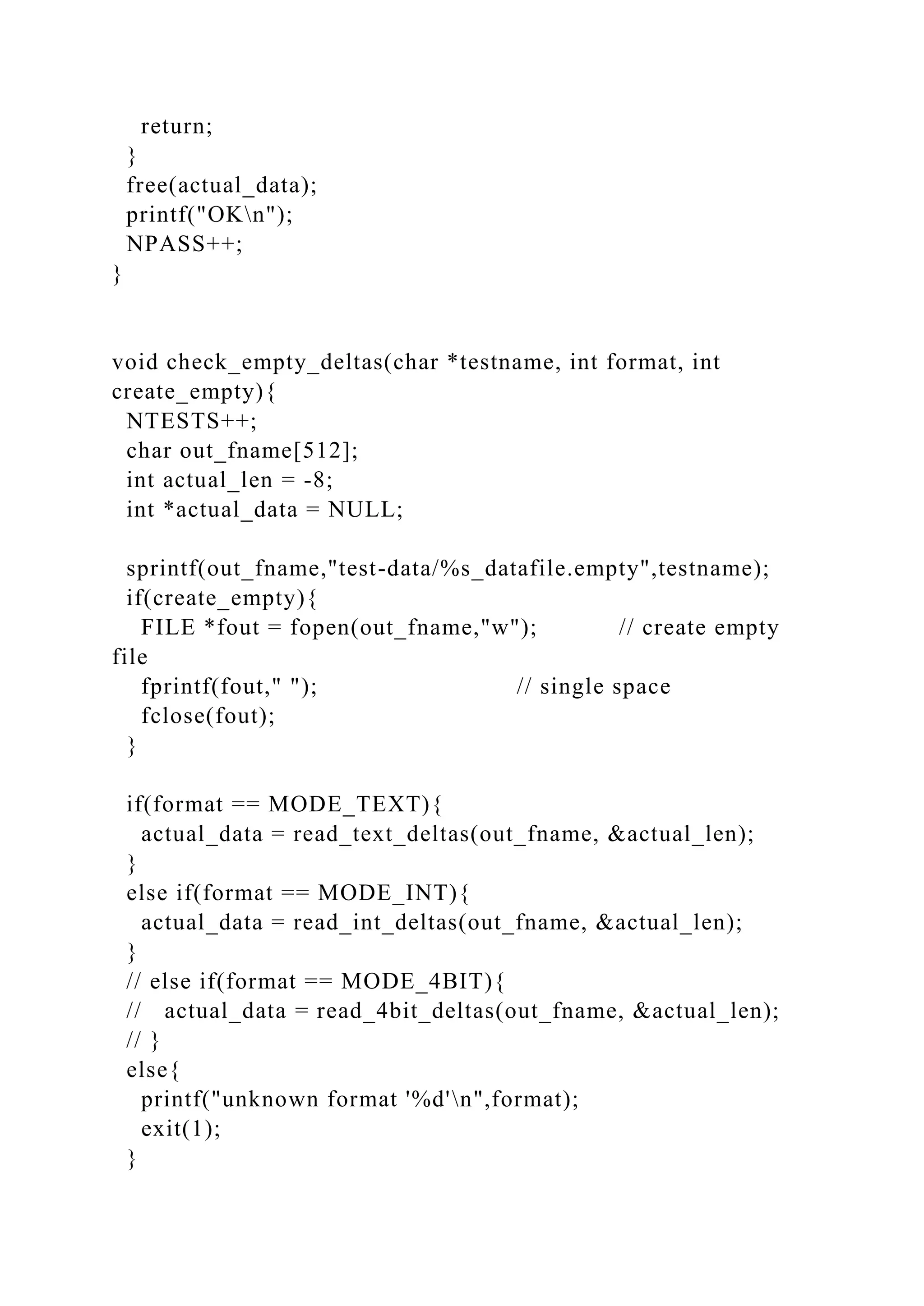 return;
}
free(actual_data);
printf("OKn");
NPASS++;
}
void check_empty_deltas(char *testname, int format, int
create_empty){
NTESTS++;
char out_fname[512];
int actual_len = -8;
int *actual_data = NULL;
sprintf(out_fname,"test-data/%s_datafile.empty",testname);
if(create_empty){
FILE *fout = fopen(out_fname,"w"); // create empty
file
fprintf(fout," "); // single space
fclose(fout);
}
if(format == MODE_TEXT){
actual_data = read_text_deltas(out_fname, &actual_len);
}
else if(format == MODE_INT){
actual_data = read_int_deltas(out_fname, &actual_len);
}
// else if(format == MODE_4BIT){
// actual_data = read_4bit_deltas(out_fname, &actual_len);
// }
else{
printf("unknown format '%d'n",format);
exit(1);
}
 