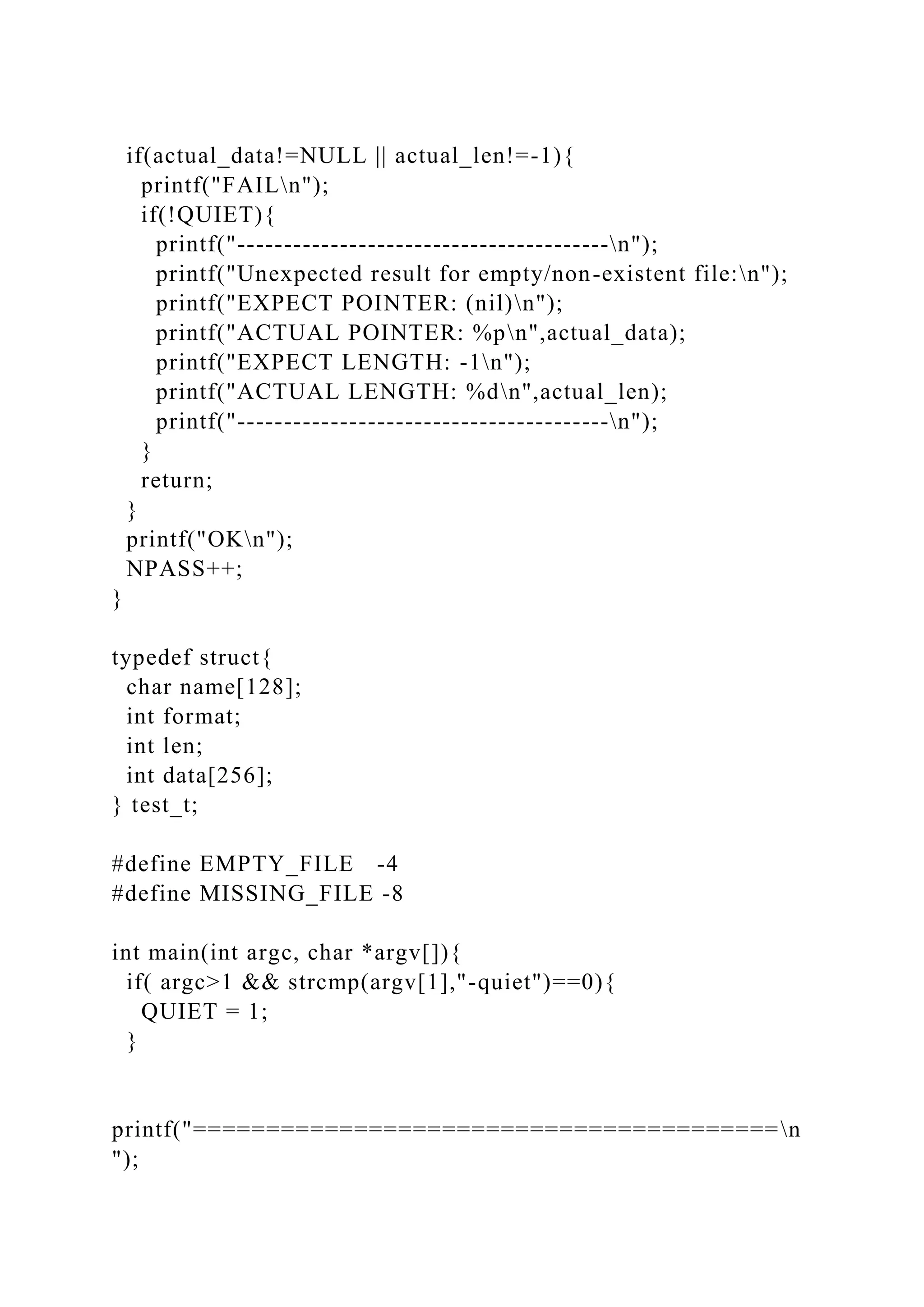 if(actual_data!=NULL || actual_len!=-1){
printf("FAILn");
if(!QUIET){
printf("----------------------------------------n");
printf("Unexpected result for empty/non-existent file:n");
printf("EXPECT POINTER: (nil)n");
printf("ACTUAL POINTER: %pn",actual_data);
printf("EXPECT LENGTH: -1n");
printf("ACTUAL LENGTH: %dn",actual_len);
printf("----------------------------------------n");
}
return;
}
printf("OKn");
NPASS++;
}
typedef struct{
char name[128];
int format;
int len;
int data[256];
} test_t;
#define EMPTY_FILE -4
#define MISSING_FILE -8
int main(int argc, char *argv[]){
if( argc>1 && strcmp(argv[1],"-quiet")==0){
QUIET = 1;
}
printf("========================================n
");
 
