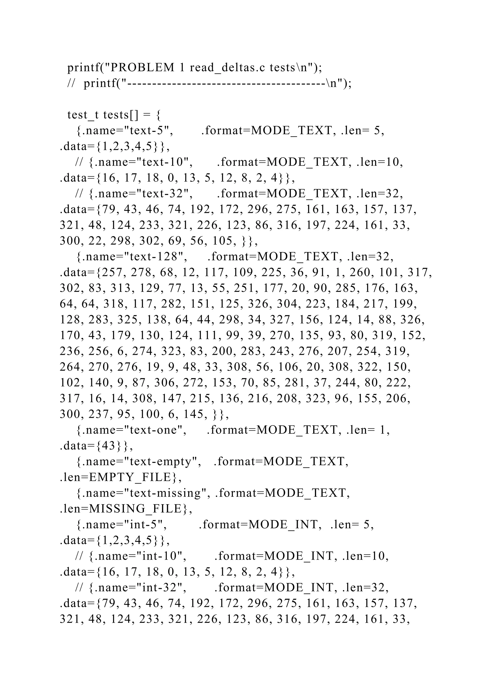 printf("PROBLEM 1 read_deltas.c testsn");
// printf("----------------------------------------n");
test_t tests[] = {
{.name="text-5", .format=MODE_TEXT, .len= 5,
.data={1,2,3,4,5}},
// {.name="text-10", .format=MODE_TEXT, .len=10,
.data={16, 17, 18, 0, 13, 5, 12, 8, 2, 4}},
// {.name="text-32", .format=MODE_TEXT, .len=32,
.data={79, 43, 46, 74, 192, 172, 296, 275, 161, 163, 157, 137,
321, 48, 124, 233, 321, 226, 123, 86, 316, 197, 224, 161, 33,
300, 22, 298, 302, 69, 56, 105, }},
{.name="text-128", .format=MODE_TEXT, .len=32,
.data={257, 278, 68, 12, 117, 109, 225, 36, 91, 1, 260, 101, 317,
302, 83, 313, 129, 77, 13, 55, 251, 177, 20, 90, 285, 176, 163,
64, 64, 318, 117, 282, 151, 125, 326, 304, 223, 184, 217, 199,
128, 283, 325, 138, 64, 44, 298, 34, 327, 156, 124, 14, 88, 326,
170, 43, 179, 130, 124, 111, 99, 39, 270, 135, 93, 80, 319, 152,
236, 256, 6, 274, 323, 83, 200, 283, 243, 276, 207, 254, 319,
264, 270, 276, 19, 9, 48, 33, 308, 56, 106, 20, 308, 322, 150,
102, 140, 9, 87, 306, 272, 153, 70, 85, 281, 37, 244, 80, 222,
317, 16, 14, 308, 147, 215, 136, 216, 208, 323, 96, 155, 206,
300, 237, 95, 100, 6, 145, }},
{.name="text-one", .format=MODE_TEXT, .len= 1,
.data={43}},
{.name="text-empty", .format=MODE_TEXT,
.len=EMPTY_FILE},
{.name="text-missing", .format=MODE_TEXT,
.len=MISSING_FILE},
{.name="int-5", .format=MODE_INT, .len= 5,
.data={1,2,3,4,5}},
// {.name="int-10", .format=MODE_INT, .len=10,
.data={16, 17, 18, 0, 13, 5, 12, 8, 2, 4}},
// {.name="int-32", .format=MODE_INT, .len=32,
.data={79, 43, 46, 74, 192, 172, 296, 275, 161, 163, 157, 137,
321, 48, 124, 233, 321, 226, 123, 86, 316, 197, 224, 161, 33,
 