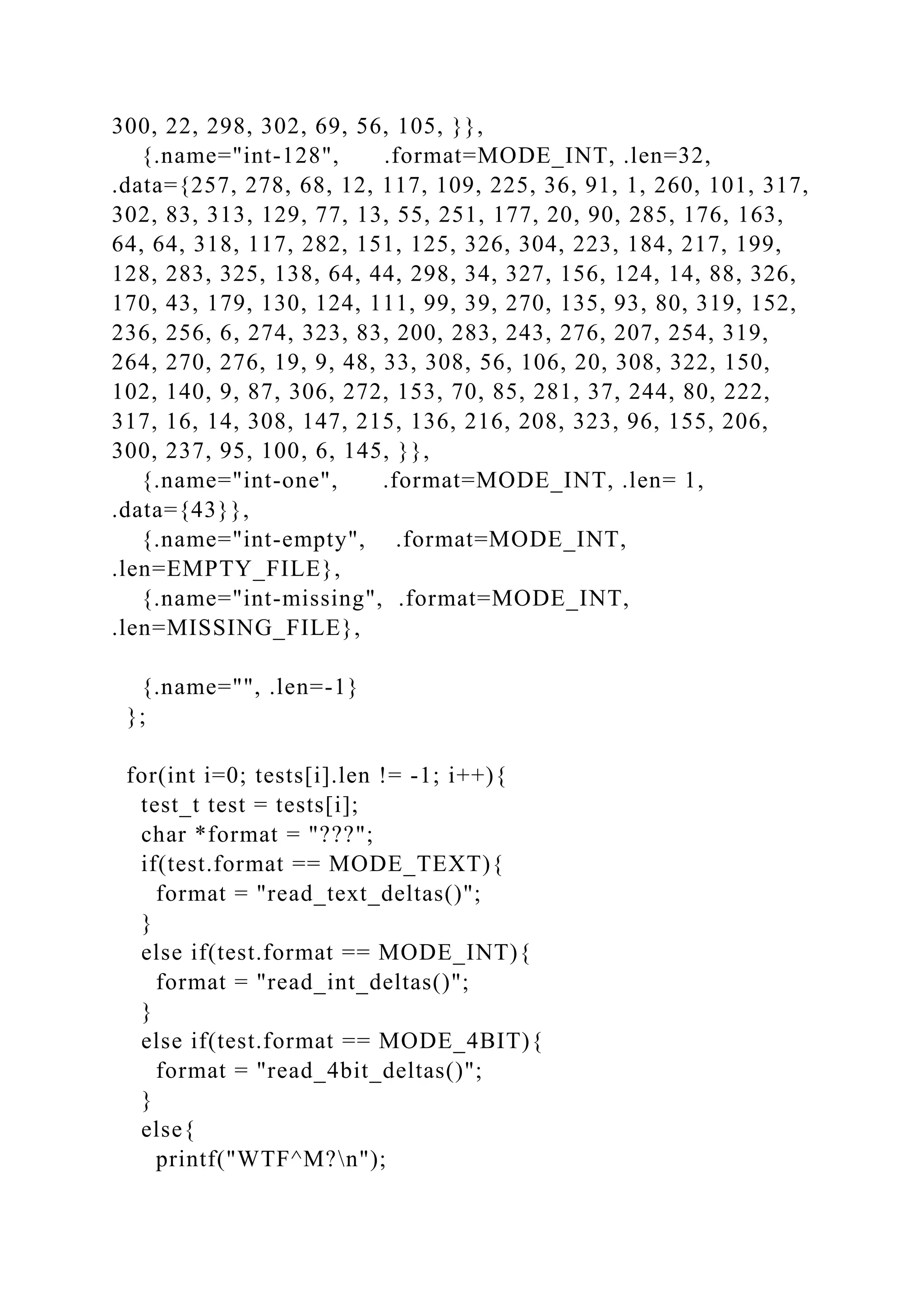 300, 22, 298, 302, 69, 56, 105, }},
{.name="int-128", .format=MODE_INT, .len=32,
.data={257, 278, 68, 12, 117, 109, 225, 36, 91, 1, 260, 101, 317,
302, 83, 313, 129, 77, 13, 55, 251, 177, 20, 90, 285, 176, 163,
64, 64, 318, 117, 282, 151, 125, 326, 304, 223, 184, 217, 199,
128, 283, 325, 138, 64, 44, 298, 34, 327, 156, 124, 14, 88, 326,
170, 43, 179, 130, 124, 111, 99, 39, 270, 135, 93, 80, 319, 152,
236, 256, 6, 274, 323, 83, 200, 283, 243, 276, 207, 254, 319,
264, 270, 276, 19, 9, 48, 33, 308, 56, 106, 20, 308, 322, 150,
102, 140, 9, 87, 306, 272, 153, 70, 85, 281, 37, 244, 80, 222,
317, 16, 14, 308, 147, 215, 136, 216, 208, 323, 96, 155, 206,
300, 237, 95, 100, 6, 145, }},
{.name="int-one", .format=MODE_INT, .len= 1,
.data={43}},
{.name="int-empty", .format=MODE_INT,
.len=EMPTY_FILE},
{.name="int-missing", .format=MODE_INT,
.len=MISSING_FILE},
{.name="", .len=-1}
};
for(int i=0; tests[i].len != -1; i++){
test_t test = tests[i];
char *format = "???";
if(test.format == MODE_TEXT){
format = "read_text_deltas()";
}
else if(test.format == MODE_INT){
format = "read_int_deltas()";
}
else if(test.format == MODE_4BIT){
format = "read_4bit_deltas()";
}
else{
printf("WTF^M?n");
 