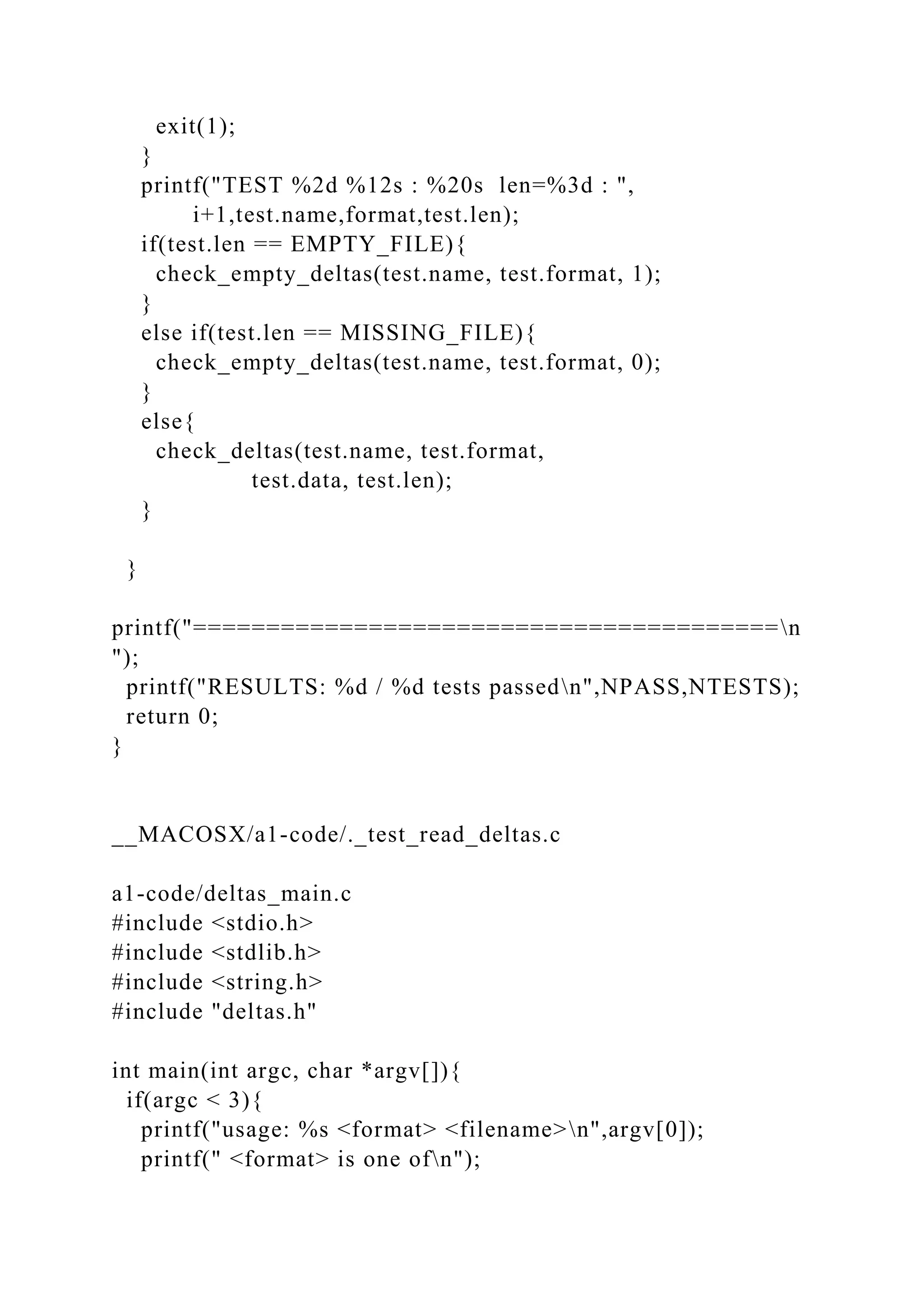 exit(1);
}
printf("TEST %2d %12s : %20s len=%3d : ",
i+1,test.name,format,test.len);
if(test.len == EMPTY_FILE){
check_empty_deltas(test.name, test.format, 1);
}
else if(test.len == MISSING_FILE){
check_empty_deltas(test.name, test.format, 0);
}
else{
check_deltas(test.name, test.format,
test.data, test.len);
}
}
printf("========================================n
");
printf("RESULTS: %d / %d tests passedn",NPASS,NTESTS);
return 0;
}
__MACOSX/a1-code/._test_read_deltas.c
a1-code/deltas_main.c
#include <stdio.h>
#include <stdlib.h>
#include <string.h>
#include "deltas.h"
int main(int argc, char *argv[]){
if(argc < 3){
printf("usage: %s <format> <filename>n",argv[0]);
printf(" <format> is one ofn");
 